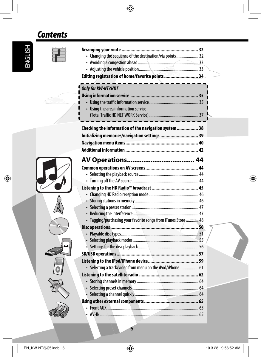 ENGLISH6ContentsArranging your route ............................................................. 32•  Changing the sequence of the destination/via points ..................... 32•  Avoiding a congestion ahead .......................................................... 33•  Adjusting the vehicle position ......................................................... 33Editing registration of home/favorite points ........................... 34Only for KW-NT3HDTUsing information service ...................................................... 35•  Using the traffic information service ............................................... 35•  Using the area information service (Total Traffic HD NET WORK Service) ............................................... 37Checking the information of the navigation system ................. 38Initializing memories/navigation settings .............................. 39Navigation menu items .......................................................... 40Additional information .......................................................... 42AV Operations ..................................... 44Common operations on AV screens .......................................... 44•  Selecting the playback source ......................................................... 44•  Turning off the AV source ................................................................ 44Listening to the HD Radio™ broadcast ..................................... 45•  Changing HD Radio reception mode ............................................... 46•  Storing stations in memory ............................................................. 46•  Selecting a preset station ................................................................ 47•  Reducing the interference ............................................................... 47•  Tagging/purchasing your favorite songs from iTunes Store ............ 48Disc operations ...................................................................... 50•  Playable disc types .......................................................................... 51•  Selecting playback modes ............................................................... 55•  Settings for the disc playback .......................................................... 56SD/USB operations ................................................................. 57Listening to the iPod/iPhone device ........................................ 59•  Selecting a track/video from menu on the iPod/iPhone .................. 61Listening to the satellite radio ............................................... 62•  Storing channels in memory ........................................................... 64•  Selecting preset channels ............................................................... 64•  Selecting a channel quickly ............................................................. 64Using other external components ........................................... 65• Front AUX ........................................................................................ 65• AV-IN .............................................................................................. 65EN_KW-NT3[J]5.indb   6EN_KW-NT3[J]5.indb   6 10.3.28   9:56:52 AM10.3.28   9:56:52 AM