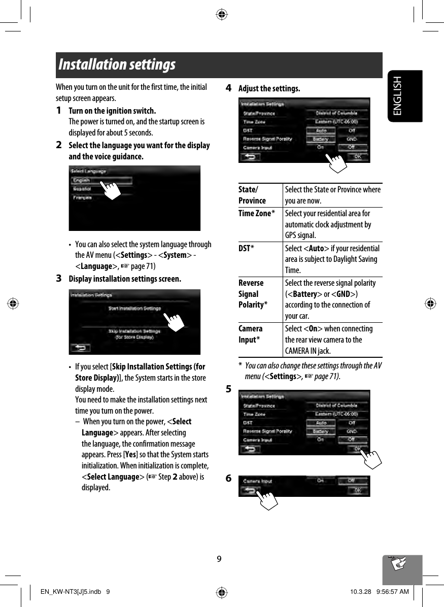 9ENGLISHInstallation settingsWhen you turn on the unit for the first time, the initial setup screen appears.1  Turn on the ignition switch.The power is turned on, and the startup screen is displayed for about 5 seconds.2  Select the language you want for the display and the voice guidance.•  You can also select the system language through the AV menu (&lt;Settings&gt; - &lt;System&gt; - &lt;Language&gt;, ☞ page 71)3  Display installation settings screen.•  If you select [Skip Installation Settings (for Store Display)], the System starts in the store display mode.  You need to make the installation settings next time you turn on the power.–  When you turn on the power, &lt;Select Language&gt; appears. After selecting the language, the confirmation message appears. Press [Yes] so that the System starts initialization. When initialization is complete, &lt;Select Language&gt; (☞ Step 2 above) is displayed.4  Adjust the settings. State/ProvinceSelect the State or Province where you are now.Time Zone * Select your residential area for automatic clock adjustment by GPS signal.DST * Select &lt;Auto&gt; if your residential area is subject to Daylight Saving Time.Reverse Signal Polarity *Select the reverse signal polarity (&lt;Battery&gt; or &lt;GND&gt;) according to the connection of your car.Camera Input *Select &lt;On&gt; when connecting the rear view camera to the CAMERA IN jack.*  You can also change these settings through the AV menu (&lt;Settings&gt;, ☞ page 71).5 6EN_KW-NT3[J]5.indb   9EN_KW-NT3[J]5.indb   9 10.3.28   9:56:57 AM10.3.28   9:56:57 AM