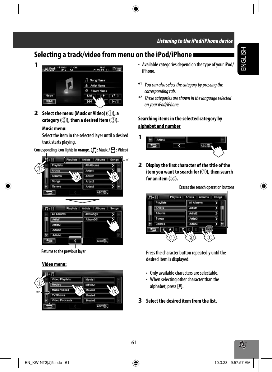 *1*261ENGLISH1 2  Select the menu (Music or Video) (1), a category (2), then a desired item (3).Music menu:Select the item in the selected layer until a desired track starts playing. Video menu:•  Available categories depend on the type of your iPod/iPhone.*1  You can also select the category by pressing the corresponding tab.*2  These categories are shown in the language selected on your iPod/iPhone.Searching items in the selected category by alphabet and number12  Display the first character of the title of the item you want to search for (1), then search for an item (2).Press the character button repeatedly until the desired item is displayed.•  Only available characters are selectable.•  When selecting other character than the alphabet, press [#].3  Select the desired item from the list.Selecting a track/video from menu on the iPod/iPhone Corresponding icon lights in orange. (  : Music /   : Video)Returns to the previous layerErases the search operation buttonsListening to the iPod/iPhone deviceEN_KW-NT3[J]5.indb   61EN_KW-NT3[J]5.indb   61 10.3.28   9:57:57 AM10.3.28   9:57:57 AM