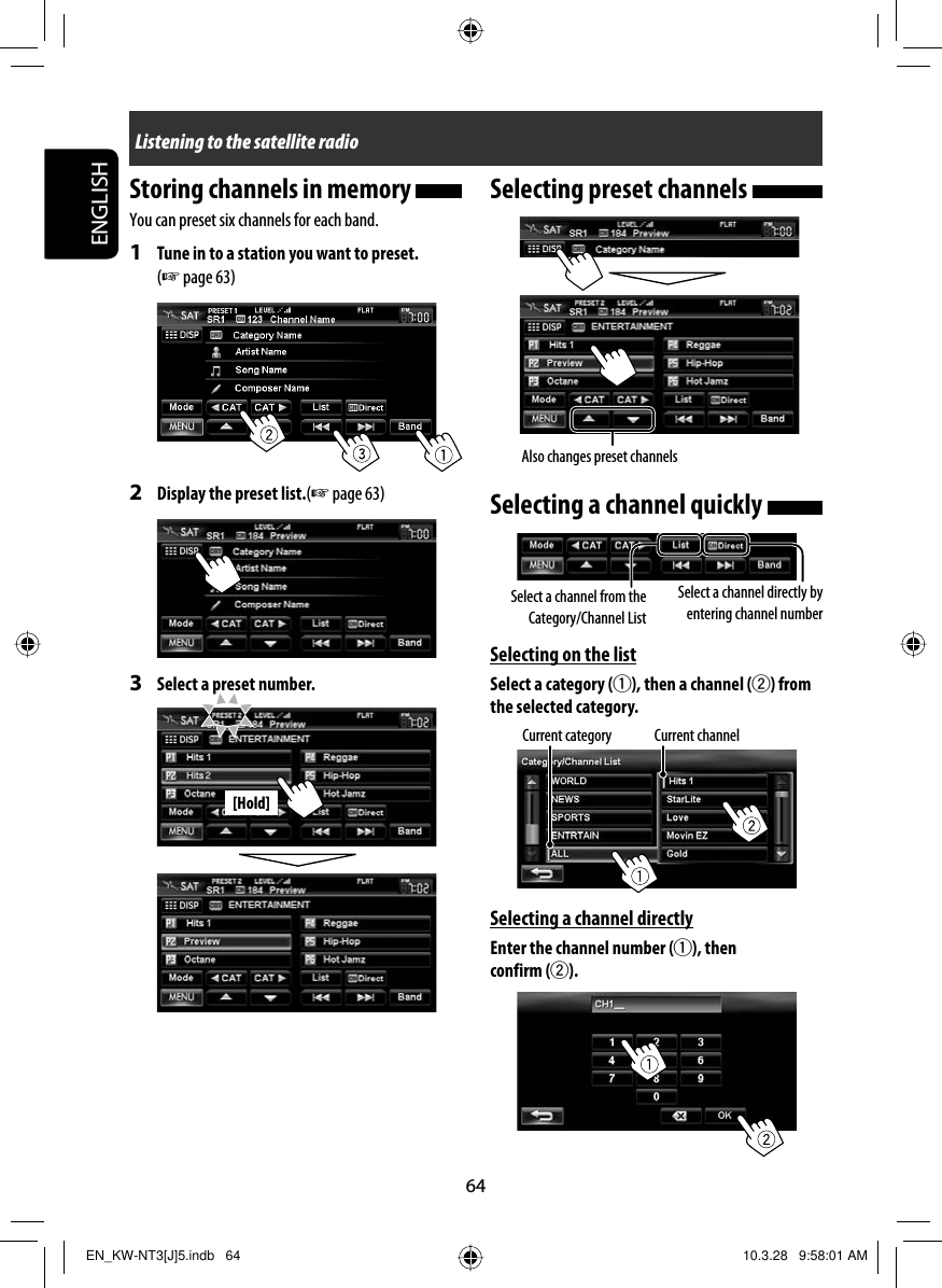 64ENGLISH[Hold]Selecting preset channels Selecting a channel quickly Selecting on the listSelect a category (1), then a channel (2) from the selected category.Selecting a channel directlyEnter the channel number (1), then confirm (2).Storing channels in memory You can preset six channels for each band.1  Tune in to a station you want to preset. (☞ page 63)2  Display the preset list.(☞ page 63)3  Select a preset number.Current category Current channelSelect a channel from the Category/Channel ListSelect a channel directly by entering channel number Listening to the satellite radioAlso changes preset channelsEN_KW-NT3[J]5.indb   64EN_KW-NT3[J]5.indb   64 10.3.28   9:58:01 AM10.3.28   9:58:01 AM