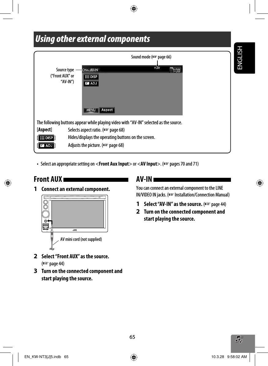 ENGLISH65Using other external componentsSound mode (☞ page 66)Front AUX 1  Connect an external component.2  Select “Front AUX” as the source. (☞ page 44)3  Turn on the connected component and start playing the source.AV mini cord (not supplied)AV-IN You can connect an external component to the LINE IN/VIDEO IN jacks. (☞ Installation/Connection Manual)1  Select “AV-IN” as the source. (☞ page 44)2  Turn on the connected component and start playing the source.Source type (“Front AUX” or “AV-IN”)The following buttons appear while playing video with “AV-IN” selected as the source.[Aspect]Selects aspect ratio. (☞ page 68)[  ]Hides/displays the operating buttons on the screen.[  ]Adjusts the picture. (☞ page 68)•  Select an appropriate setting on &lt;Front Aux Input&gt; or &lt;AV Input&gt;. (☞ pages 70 and 71)EN_KW-NT3[J]5.indb   65EN_KW-NT3[J]5.indb   65 10.3.28   9:58:02 AM10.3.28   9:58:02 AM