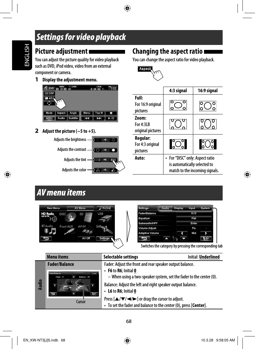 68ENGLISHSwitches the category by pressing the corresponding tabSettings for video playbackPicture adjustment You can adjust the picture quality for video playback such as DVD, iPod video, video from an external component or camera.1  Display the adjustment menu.2  Adjust the picture (−5 to +5). Adjusts the brightnessChanging the aspect ratio You can change the aspect ratio for video playback.4:3 signal 16:9 signalFull:For 16:9 original picturesZoom:For 4:3LB original pictures Regular:For 4:3 original pictures Auto: •  For “DISC” only: Aspect ratio is automatically selected to match to the incoming signals.Adjusts the contrastAdjusts the tintAdjusts the colorAV menu itemsMenu items Selectable settings  Initial: UnderlinedAudioFader/Balance Fader: Adjust the front and rear speaker output balance.•  F6 to R6; Initial 0– When using a two-speaker system, set the fader to the center (0).Balance: Adjust the left and right speaker output balance.•  L6 to R6; Initial 0Press [5/∞/2/3] or drag the cursor to adjust.•  To set the fader and balance to the center (0), press [Center].CursorEN_KW-NT3[J]5.indb   68EN_KW-NT3[J]5.indb   68 10.3.28   9:58:05 AM10.3.28   9:58:05 AM