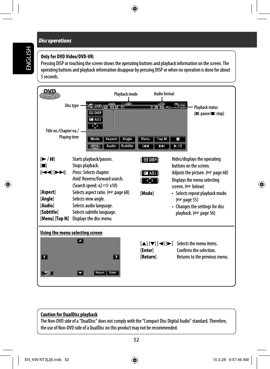 52ENGLISHAudio formatTitle no./Chapter no./Playing time[3 / 8] Starts playback/pauses.[7] Stops playback.[4] [¢]Press: Selects chapter.Hold: Reverse/forward search .(Search speed: x2 ] x10)[Aspect]Selects aspect ratio. (☞ page 68)[Angle] Selects view angle.[Audio] Selects audio language.[Subtitle] Selects subtitle language.[Menu] [Top M] Displays the disc menu.Disc typePlayback modeUsing the menu selecting screenOnly for DVD Video/DVD-VR:Pressing DISP or touching the screen shows the operating buttons and playback information on the screen. The operating buttons and playback information disappear by pressing DISP or when no operation is done for about 5 seconds.[5] [∞] [2] [3] Selects the menu items.[Enter] Confirms the selection.[Return] Returns to the previous menu.[  ]Hides/displays the operating buttons on the screen.[  ]Adjusts the picture. (☞ page 68)[  ]Displays the menu selecting screen. (☞ below)[Mode] •  Selects repeat playback mode. (☞ page 55)•  Changes the settings for disc playback. (☞ page 56)Caution for DualDisc playbackThe Non-DVD side of a “DualDisc” does not comply with the “Compact Disc Digital Audio” standard. Therefore, the use of Non-DVD side of a DualDisc on this product may not be recommended.Disc operationsPlayback status (8: pause/7: stop)EN_KW-NT3[J]5.indb   52EN_KW-NT3[J]5.indb   52 10.3.28   9:57:46 AM10.3.28   9:57:46 AM