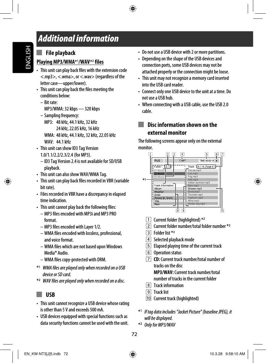 72ENGLISHAdditional information*1•  Do not use a USB device with 2 or more partitions.•  Depending on the shape of the USB devices and connection ports, some USB devices may not be attached properly or the connection might be loose.•  This unit may not recognize a memory card inserted into the USB card reader.•  Connect only one USB device to the unit at a time. Do not use a USB hub.•  When connecting with a USB cable, use the USB 2.0 cable.  Disc information shown on the external monitorThe following screens appear only on the external monitor.1  Current folder (highlighted) *22  Current folder number/total folder number *23 Folder list *24  Selected playback mode5  Elapsed playing time of the current track 6 Operation status7 CD: Current track number/total number of tracks on the disc MP3/WAV: Current track number/total number of tracks in the current folder8 Track information9 Track listp  Current track (highlighted)*1  If tag data includes “Jacket Picture” (baseline JPEG), it will be displayed.*2  Only for MP3/WAV File playbackPlaying MP3/WMA*1/WAV *2 files•  This unit can play back files with the extension code &lt;.mp3&gt;, &lt;.wma&gt;, or &lt;.wav&gt; (regardless of the letter case—upper/lower).•  This unit can play back the files meeting the conditions below:– Bit rate:  MP3/WMA: 32 kbps — 320 kbps– Sampling frequency:  MP3:  48 kHz, 44.1 kHz, 32 kHz    24 kHz, 22.05 kHz, 16 kHz  WMA:  48 kHz, 44.1 kHz, 32 kHz, 22.05 kHz WAV: 44.1 kHz•  This unit can show ID3 Tag Version 1.0/1.1/2.2/2.3/2.4   (for  MP3).– ID3 Tag Version 2.4 is not available for SD/USB playback.•  This unit can also show WAV/WMA Tag.•  This unit can play back files recorded in VBR (variable bit rate).•  Files recorded in VBR have a discrepancy in elapsed time indication.•  This unit cannot play back the following files:– MP3 files encoded with MP3i and MP3 PRO format.– MP3 files encoded with Layer 1/2.– WMA files encoded with lossless, professional, and voice format.– WMA files which are not based upon Windows Media® Audio.– WMA files copy-protected with DRM.*1  WMA files are played only when recorded on a USB device or SD card.*2  WAV files are played only when recorded on a disc. USB•  This unit cannot recognize a USB device whose rating is other than 5 V and exceeds 500 mA.•  USB devices equipped with special functions such as data security functions cannot be used with the unit.EN_KW-NT3[J]5.indb   72EN_KW-NT3[J]5.indb   72 10.3.28   9:58:10 AM10.3.28   9:58:10 AM