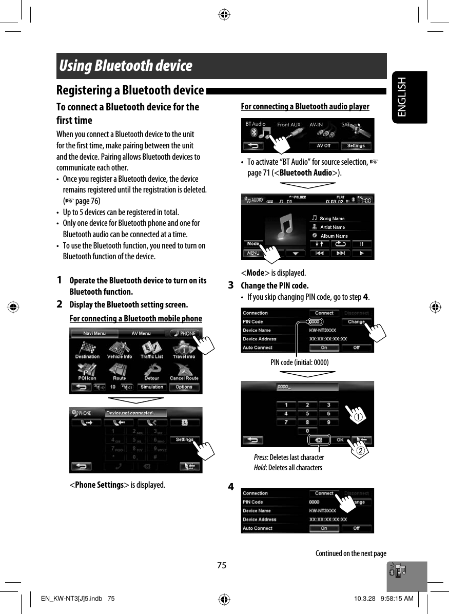 ENGLISH75Using Bluetooth deviceTo connect a Bluetooth device for the first timeWhen you connect a Bluetooth device to the unit for the first time, make pairing between the unit and the device. Pairing allows Bluetooth devices to communicate each other.•  Once you register a Bluetooth device, the device remains registered until the registration is deleted. (☞ page 76)•  Up to 5 devices can be registered in total.•  Only one device for Bluetooth phone and one for Bluetooth audio can be connected at a time.•  To use the Bluetooth function, you need to turn on Bluetooth function of the device.1  Operate the Bluetooth device to turn on its Bluetooth function.2  Display the Bluetooth setting screen.For connecting a Bluetooth mobile phone&lt;Phone Settings&gt; is displayed.Registering a Bluetooth device PIN code (initial: 0000)For connecting a Bluetooth audio player•  To activate “BT Audio” for source selection, ☞ page 71 (&lt;Bluetooth Audio&gt;).&lt;Mode&gt; is displayed.3  Change the PIN code.•  If you skip changing PIN code, go to step 4.4 Continued on the next pagePress: Deletes last characterHold: Deletes all charactersEN_KW-NT3[J]5.indb   75EN_KW-NT3[J]5.indb   75 10.3.28   9:58:15 AM10.3.28   9:58:15 AM