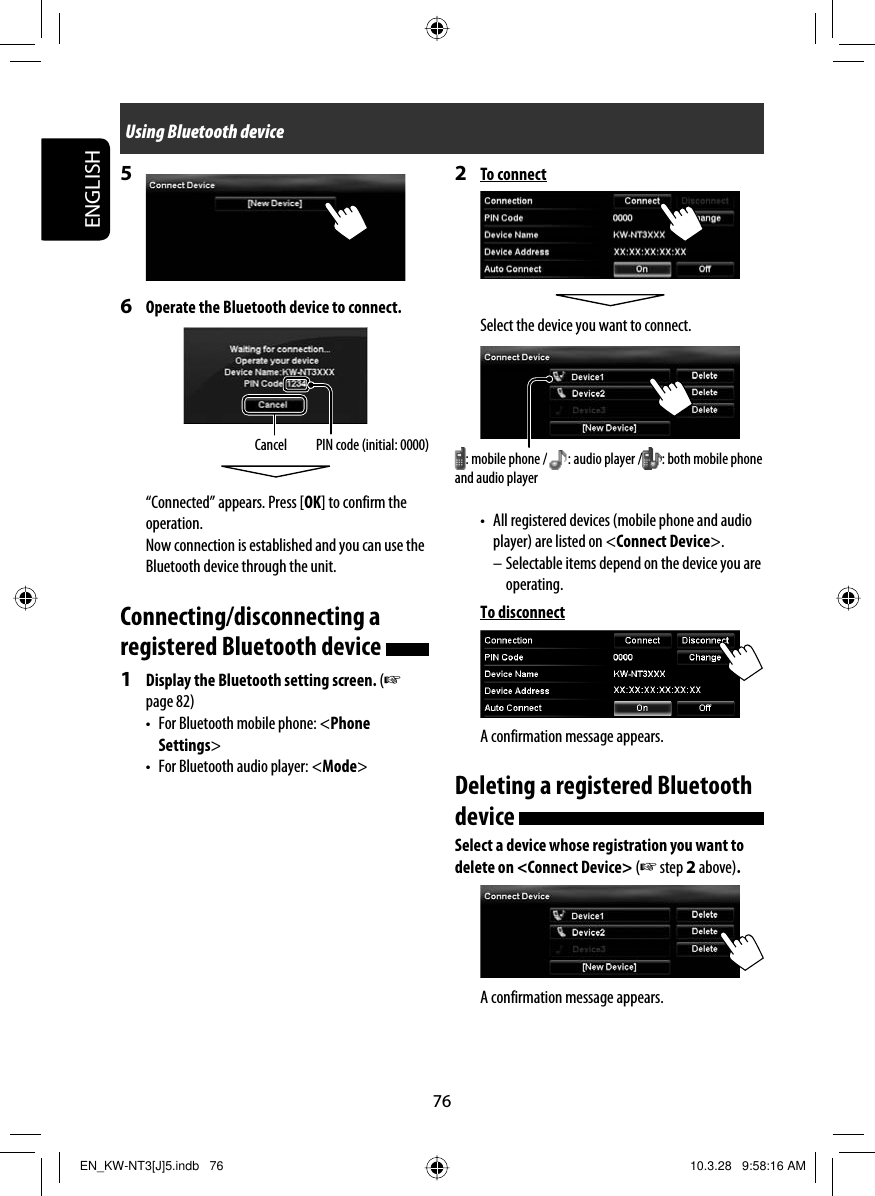 76ENGLISHUsing Bluetooth device2 To connectSelect the device you want to connect.•  All registered devices (mobile phone and audio player) are listed on &lt;Connect Device&gt;.– Selectable items depend on the device you are operating.To disconnectA confirmation message appears.Deleting a registered Bluetooth device Select a device whose registration you want to delete on &lt;Connect Device&gt; (☞ step 2 above).A confirmation message appears.5 6  Operate the Bluetooth device to connect.“Connected” appears. Press [OK] to confirm the operation.Now connection is established and you can use the Bluetooth device through the unit.Connecting/disconnecting a registered Bluetooth device 1  Display the Bluetooth setting screen. (☞ page 82)•  For Bluetooth mobile phone: &lt;Phone Settings&gt;•  For Bluetooth audio player: &lt;Mode&gt;Cancel PIN code (initial: 0000) : mobile phone / : audio player / : both mobile phone and audio playerEN_KW-NT3[J]5.indb   76EN_KW-NT3[J]5.indb   76 10.3.28   9:58:16 AM10.3.28   9:58:16 AM
