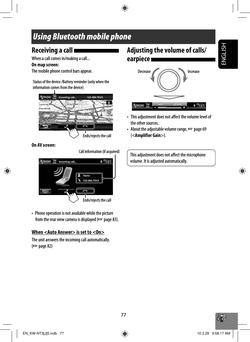 ENGLISH77Using Bluetooth mobile phoneStatus of the device /Battery reminder (only when the information comes from the device)Receiving a call When a call comes in/making a call...On map screen:The mobile phone control bars appear.On AV screen:•  Phone operation is not available while the picture from the rear view camera is displayed (☞ page 83).When &lt;Auto Answer&gt; is set to &lt;On&gt;The unit answers the incoming call automatically. (☞ page 82)Adjusting the volume of calls/earpiece •  This adjustment does not affect the volume level of the other sources.•  About the adjustable volume range, ☞ page 69 (&lt;Amplifier Gain&gt;).Call information (if acquired)IncreaseDecreaseEnds/rejects the callEnds/rejects the callThis adjustment does not affect the microphone volume. It is adjusted automatically.EN_KW-NT3[J]5.indb   77EN_KW-NT3[J]5.indb   77 10.3.28   9:58:17 AM10.3.28   9:58:17 AM