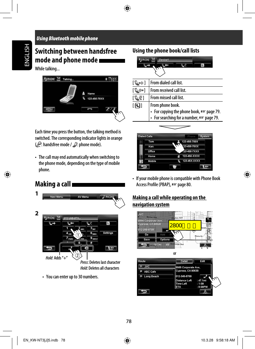 Tentative78ENGLISHSwitching between handsfree mode and phone mode While talking...Each time you press the button, the talking method is switched. The corresponding indicator lights in orange (: handsfree mode /  : phone mode).•  The call may end automatically when switching to the phone mode, depending on the type of mobile phone. Making a call 1 2 •  You can enter up to 30 numbers.Using Bluetooth mobile phoneUsing the phone book/call lists[   ] From dialed call list.[   ] From received call list.[   ] From missed call list.[   ] From phone book.•  For copying the phone book, ☞ page 79.•  For searching for a number, ☞ page 79.•  If your mobile phone is compatible with Phone Book Access Profile (PBAP), ☞ page 80.Making a call while operating on the navigation systemPress: Deletes last characterHold: Deletes all charactersHold: Adds “+”orEN_KW-NT3[J]5.indb   78EN_KW-NT3[J]5.indb   78 10.3.28   9:58:18 AM10.3.28   9:58:18 AM2800とカエ