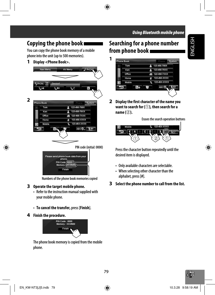 ENGLISH79Copying the phone book You can copy the phone book memory of a mobile phone into the unit (up to 500 memories).1  Display &lt;Phone Book&gt;.2 3  Operate the target mobile phone.•  Refer to the instruction manual supplied with your mobile phone.•  To cancel the transfer, press [Finish].4  Finish the procedure.The phone book memory is copied from the mobile phone.Searching for a phone number from phone book 1 2  Display the first character of the name you want to search for (1), then search for a name (2).Press the character button repeatedly until the desired item is displayed.•  Only available characters are selectable.•  When selecting other character than the alphabet, press [#].3  Select the phone number to call from the list.Numbers of the phone book memories copiedPIN code (initial: 0000)Erases the search operation buttonsUsing Bluetooth mobile phoneEN_KW-NT3[J]5.indb   79EN_KW-NT3[J]5.indb   79 10.3.28   9:58:19 AM10.3.28   9:58:19 AM