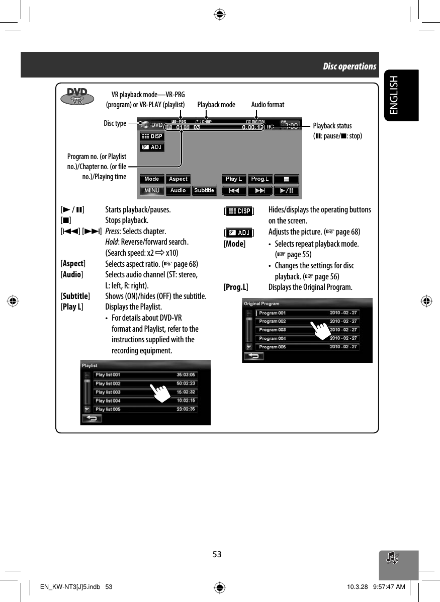 53ENGLISHProgram no. (or Playlist no.)/Chapter no. (or file no.)/Playing time[3 / 8] Starts playback/pauses.[7] Stops playback.[4] [¢]Press: Selects chapter.Hold: Reverse/forward search .(Search speed: x2 ] x10)[Aspect]Selects aspect ratio. (☞ page 68)[Audio] Selects audio channel (ST: stereo, L: left, R: right).[Subtitle] Shows (ON)/hides (OFF) the subtitle.[Play L] Displays the Playlist.•  For details about DVD-VR format and Playlist, refer to the instructions supplied with the recording equipment.[  ]Hides/displays the operating buttons on the screen.[  ]Adjusts the picture. (☞ page 68)[Mode] •  Selects repeat playback mode. (☞ page 55)•  Changes the settings for disc playback. (☞ page 56)[Prog.L] Displays the Original Program. Audio formatPlayback modeDisc type VR playback mode—VR-PRG (program) or VR-PLAY (playlist)Playback status (8: pause/7: stop)Disc operationsEN_KW-NT3[J]5.indb   53EN_KW-NT3[J]5.indb   53 10.3.28   9:57:47 AM10.3.28   9:57:47 AM