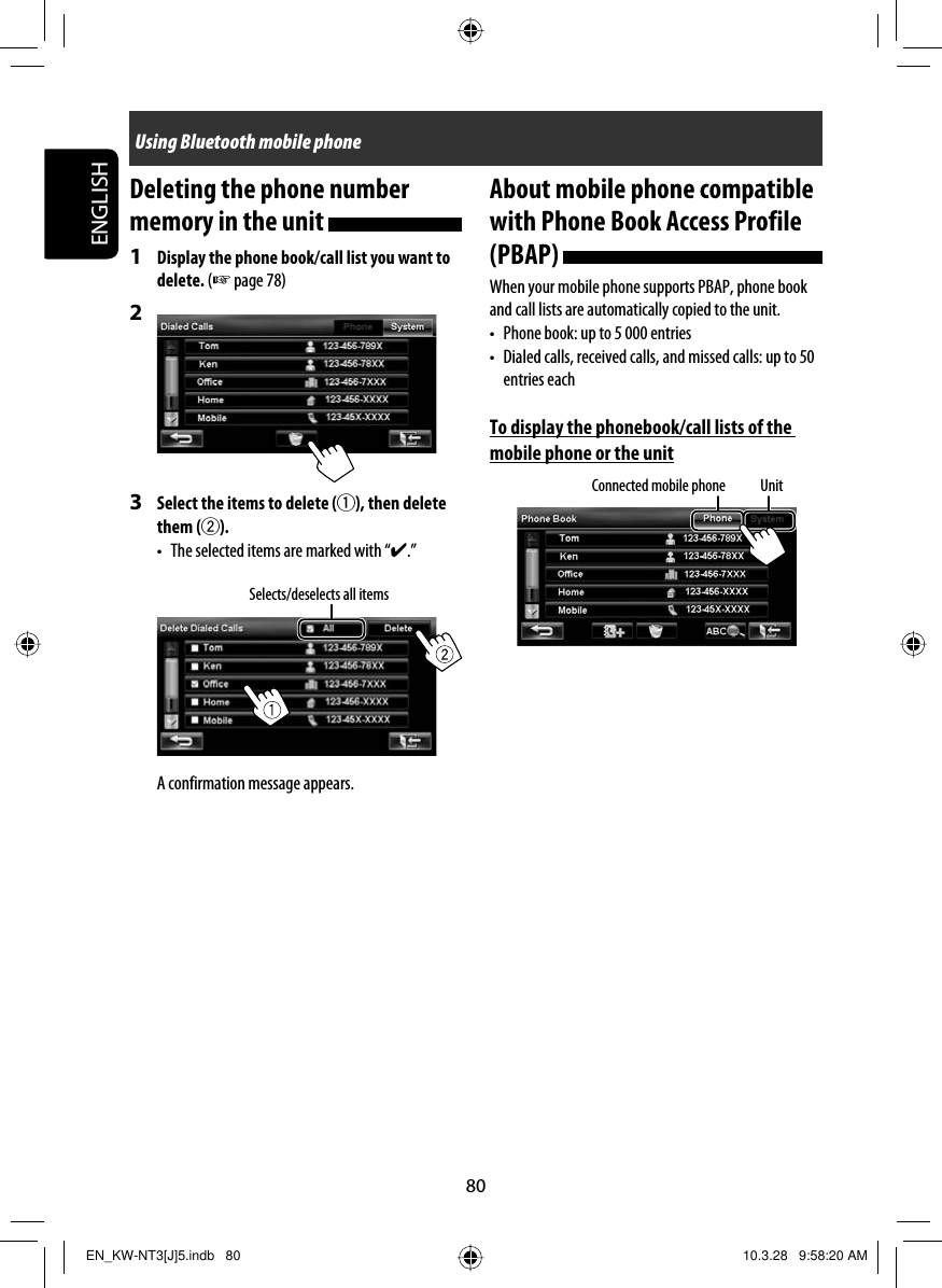 80ENGLISHAbout mobile phone compatible with Phone Book Access Profile (PBAP) When your mobile phone supports PBAP, phone book and call lists are automatically copied to the unit.•  Phone book: up to 5 000 entries•  Dialed calls, received calls, and missed calls: up to 50 entries eachTo display the phonebook/call lists of the mobile phone or the unitDeleting the phone number memory in the unit 1  Display the phone book/call list you want to delete. (☞ page 78)2 3  Select the items to delete (1), then delete them (2).•  The selected items are marked with “✔.”A confirmation message appears.Selects/deselects all itemsUsing Bluetooth mobile phoneConnected mobile phone UnitEN_KW-NT3[J]5.indb   80EN_KW-NT3[J]5.indb   80 10.3.28   9:58:20 AM10.3.28   9:58:20 AM