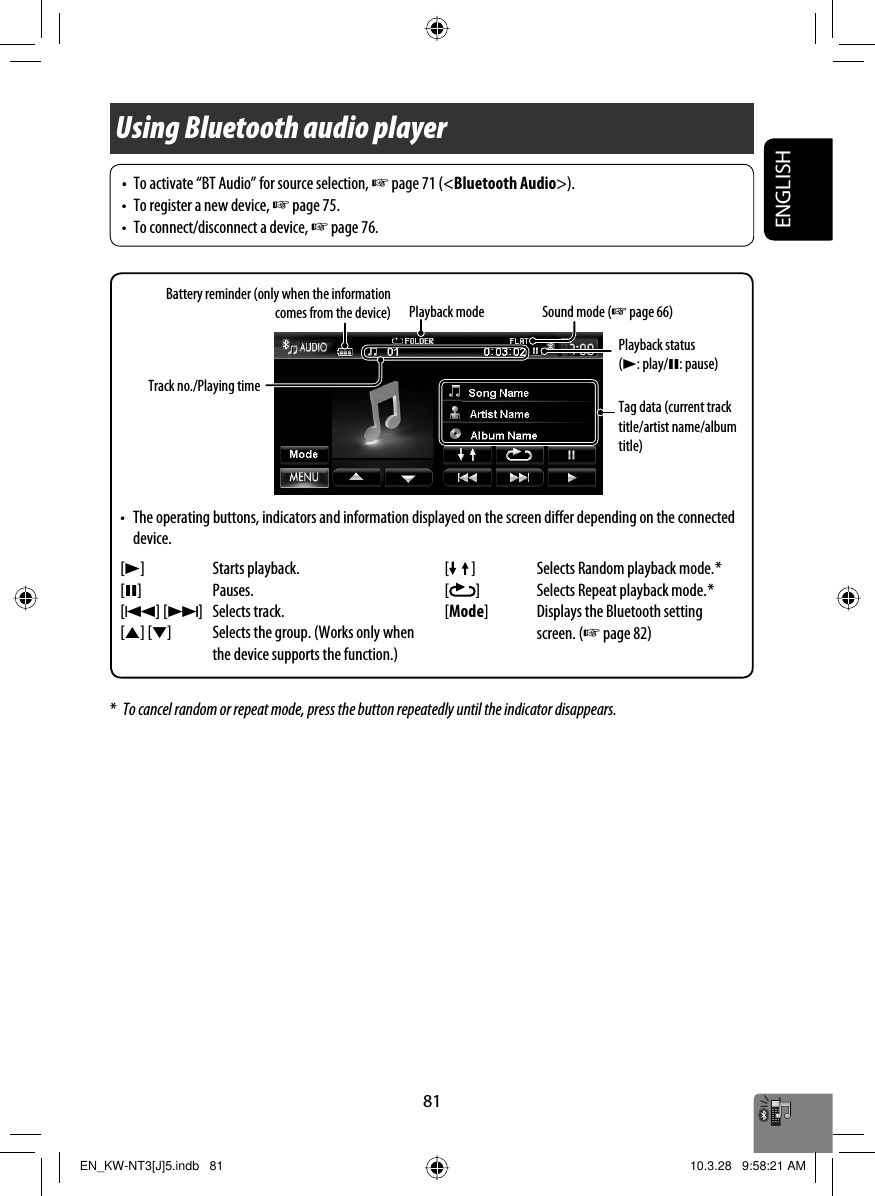 ENGLISH81Using Bluetooth audio player*  To cancel random or repeat mode, press the button repeatedly until the indicator disappears.Playback mode Sound mode (☞ page 66)[3] Starts playback.[8] Pauses.[4] [¢] Selects track.[5] [∞] Selects the group. (Works only when the device supports the function.)Tag data (current track title/artist name/album title)Playback status (3: play/8: pause)[ ] Selects Random playback mode. *[]Selects Repeat playback mode. *[Mode] Displays the Bluetooth setting screen. (☞ page 82) Battery reminder (only when the information comes from the device)•  To activate “BT Audio” for source selection, ☞ page 71 (&lt;Bluetooth Audio&gt;).•  To register a new device, ☞ page 75.•  To connect/disconnect a device, ☞ page 76.Track no./Playing time•  The operating buttons, indicators and information displayed on the screen differ depending on the connected device.EN_KW-NT3[J]5.indb   81EN_KW-NT3[J]5.indb   81 10.3.28   9:58:21 AM10.3.28   9:58:21 AM