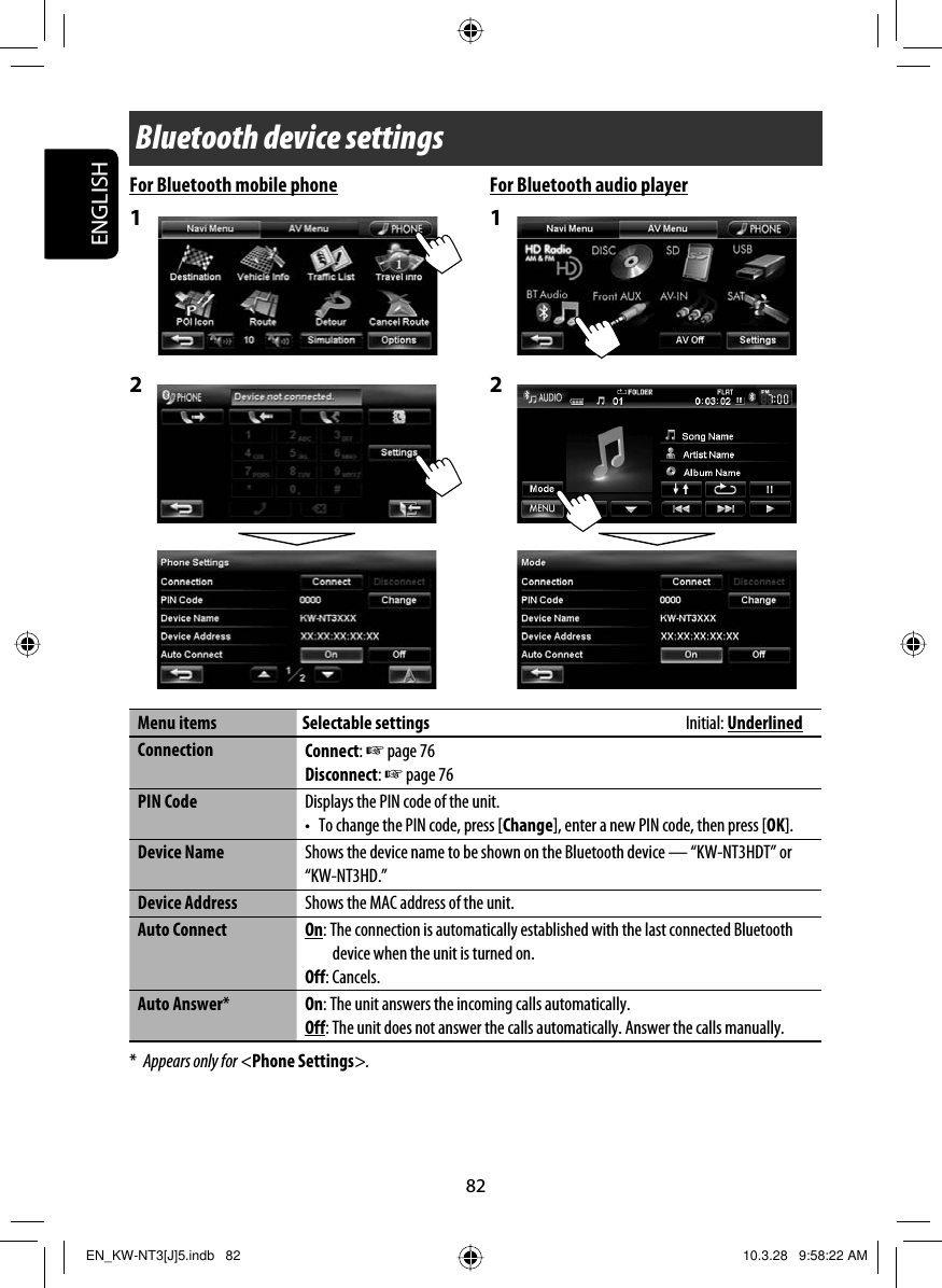 82ENGLISHFor Bluetooth mobile phone1 2 For Bluetooth audio player1 2 Menu items Selectable settings  Initial: UnderlinedConnection Connect: ☞ page 76Disconnect: ☞ page 76PIN Code Displays the PIN code of the unit.•  To change the PIN code, press [Change], enter a new PIN code, then press [OK].Device Name Shows the device name to be shown on the Bluetooth device — “KW-NT3HDT” or “KW-NT3HD.”Device Address Shows the MAC address of the unit.Auto Connect On: The connection is automatically established with the last connected Bluetooth device when the unit is turned on.Off: Cancels.Auto Answer*On: The unit answers the incoming calls automatically.Off: The unit does not answer the calls automatically. Answer the calls manually.*  Appears only for &lt;Phone Settings&gt;.Bluetooth device settingsEN_KW-NT3[J]5.indb   82EN_KW-NT3[J]5.indb   82 10.3.28   9:58:22 AM10.3.28   9:58:22 AM