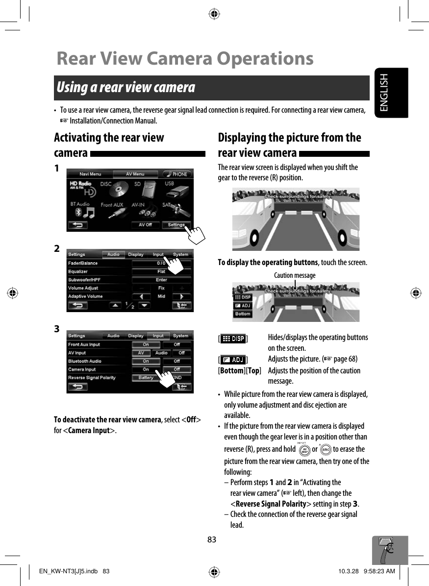 ENGLISH83Using a rear view camera•  To use a rear view camera, the reverse gear signal lead connection is required. For connecting a rear view camera, ☞ Installation/Connection Manual.Activating the rear view camera 1 2 3 To deactivate the rear view camera, select &lt;Off&gt; for &lt;Camera Input&gt;.Rear View Camera OperationsDisplaying the picture from the rear view camera The rear view screen is displayed when you shift the gear to the reverse (R) position.To display the operating buttons, touch the screen.[  ]Hides/displays the operating buttons on the screen.[  ]Adjusts the picture. (☞ page 68)[Bottom][Top] Adjusts the position of the caution message.•  While picture from the rear view camera is displayed, only volume adjustment and disc ejection are available.•  If the picture from the rear view camera is displayed even though the gear lever is in a position other than reverse (R), press and hold   or   to erase the picture from the rear view camera, then try one of the following:– Perform steps 1 and 2 in “Activating the rear view camera” (☞ left), then change the &lt;Reverse Signal Polarity&gt; setting in step 3.– Check the connection of the reverse gear signal lead.Caution messageEN_KW-NT3[J]5.indb   83EN_KW-NT3[J]5.indb   83 10.3.28   9:58:23 AM10.3.28   9:58:23 AM