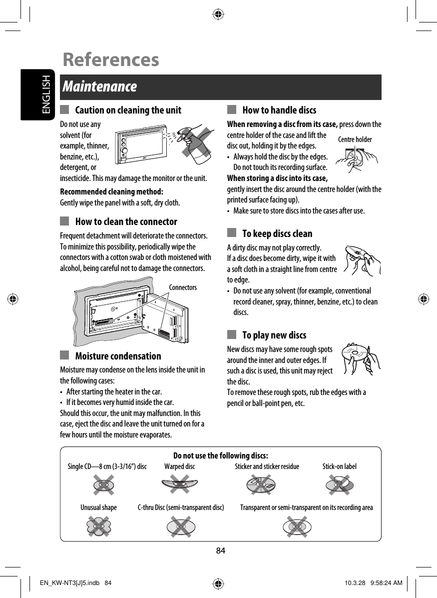 ENGLISH84Do not use the following discs:Maintenance  Caution on cleaning the unitDo not use any solvent (for example, thinner, benzine, etc.), detergent, or insecticide. This may damage the monitor or the unit.Recommended cleaning method:Gently wipe the panel with a soft, dry cloth.  How to clean the connectorFrequent detachment will deteriorate the connectors.To minimize this possibility, periodically wipe the connectors with a cotton swab or cloth moistened with alcohol, being careful not to damage the connectors. Moisture condensationMoisture may condense on the lens inside the unit in the following cases:•  After starting the heater in the car.•  If it becomes very humid inside the car.Should this occur, the unit may malfunction. In this case, eject the disc and leave the unit turned on for a few hours until the moisture evaporates.  How to handle discsWhen removing a disc from its case, press down the centre holder of the case and lift the disc out, holding it by the edges.•  Always hold the disc by the edges. Do not touch its recording surface.When storing a disc into its case, gently insert the disc around the centre holder (with the printed surface facing up).•  Make sure to store discs into the cases after use.  To keep discs cleanA dirty disc may not play correctly. If a disc does become dirty, wipe it with a soft cloth in a straight line from centre to edge.•  Do not use any solvent (for example, conventional record cleaner, spray, thinner, benzine, etc.) to clean discs.  To play new discsNew discs may have some rough spots around the inner and outer edges. If such a disc is used, this unit may reject the disc.To remove these rough spots, rub the edges with a pencil or ball-point pen, etc.Stick-on labelSticker and sticker residueUnusual shapeWarped discSingle CD—8 cm (3-3/16”) discC-thru Disc (semi-transparent disc) Transparent or semi-transparent on its recording areaCentre holderConnectorsReferencesEN_KW-NT3[J]5.indb   84EN_KW-NT3[J]5.indb   84 10.3.28   9:58:24 AM10.3.28   9:58:24 AM