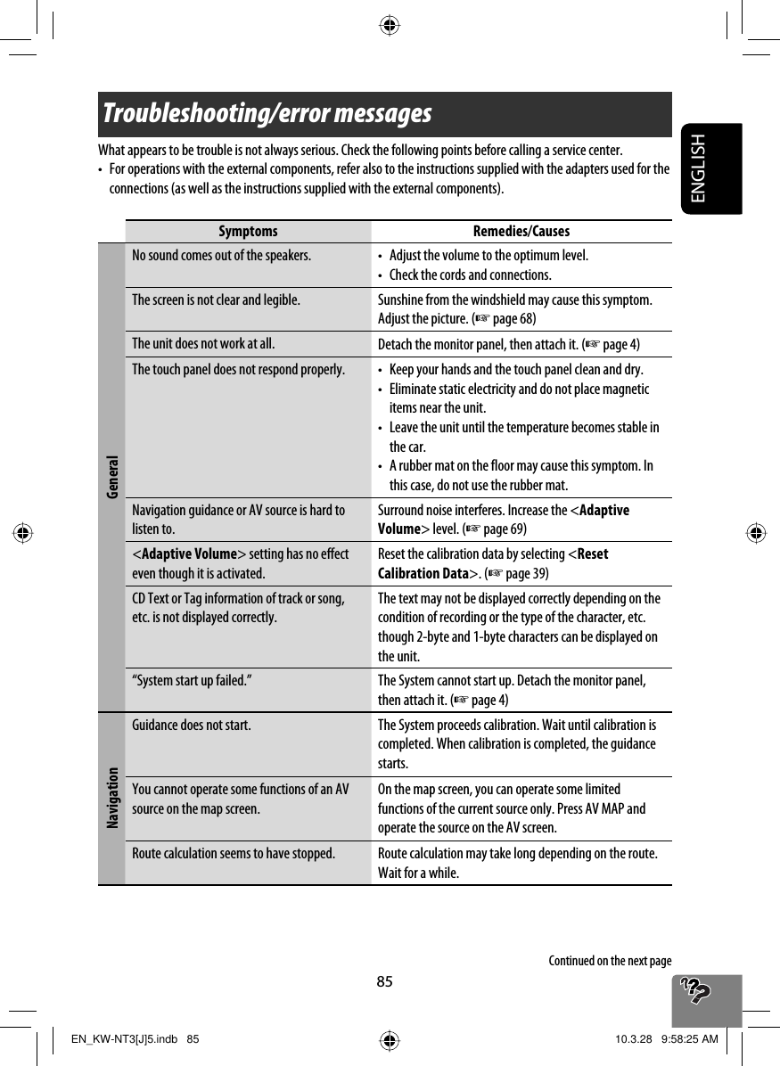85ENGLISHTroubleshooting/error messagesWhat appears to be trouble is not always serious. Check the following points before calling a service center.•  For operations with the external components, refer also to the instructions supplied with the adapters used for the connections (as well as the instructions supplied with the external components).Symptoms Remedies/CausesGeneralNo sound comes out of the speakers. •  Adjust the volume to the optimum level.•  Check the cords and connections.The screen is not clear and legible. Sunshine from the windshield may cause this symptom.Adjust the picture. (☞ page 68)The unit does not work at all. Detach the monitor panel, then attach it. (☞ page 4)The touch panel does not respond properly. •  Keep your hands and the touch panel clean and dry.•  Eliminate static electricity and do not place magnetic items near the unit.•   Leave the unit until the temperature becomes stable in the car.•   A rubber mat on the floor may cause this symptom. In this case, do not use the rubber mat.Navigation guidance or AV source is hard to listen to.Surround noise interferes. Increase the &lt;Adaptive Volume&gt; level. (☞ page 69)&lt;Adaptive Volume&gt; setting has no effect even though it is activated.Reset the calibration data by selecting &lt;Reset Calibration Data&gt;. (☞ page 39)CD Text or Tag information of track or song, etc. is not displayed correctly.The text may not be displayed correctly depending on the condition of recording or the type of the character, etc. though 2-byte and 1-byte characters can be displayed on the unit.“System start up failed.” The System cannot start up. Detach the monitor panel, then attach it. (☞ page 4)NavigationGuidance does not start. The System proceeds calibration. Wait until calibration is completed. When calibration is completed, the guidance starts.You cannot operate some functions of an AV source on the map screen.On the map screen, you can operate some limited functions of the current source only. Press AV MAP and operate the source on the AV screen.Route calculation seems to have stopped. Route calculation may take long depending on the route. Wait for a while.Continued on the next pageEN_KW-NT3[J]5.indb   85EN_KW-NT3[J]5.indb   85 10.3.28   9:58:25 AM10.3.28   9:58:25 AM