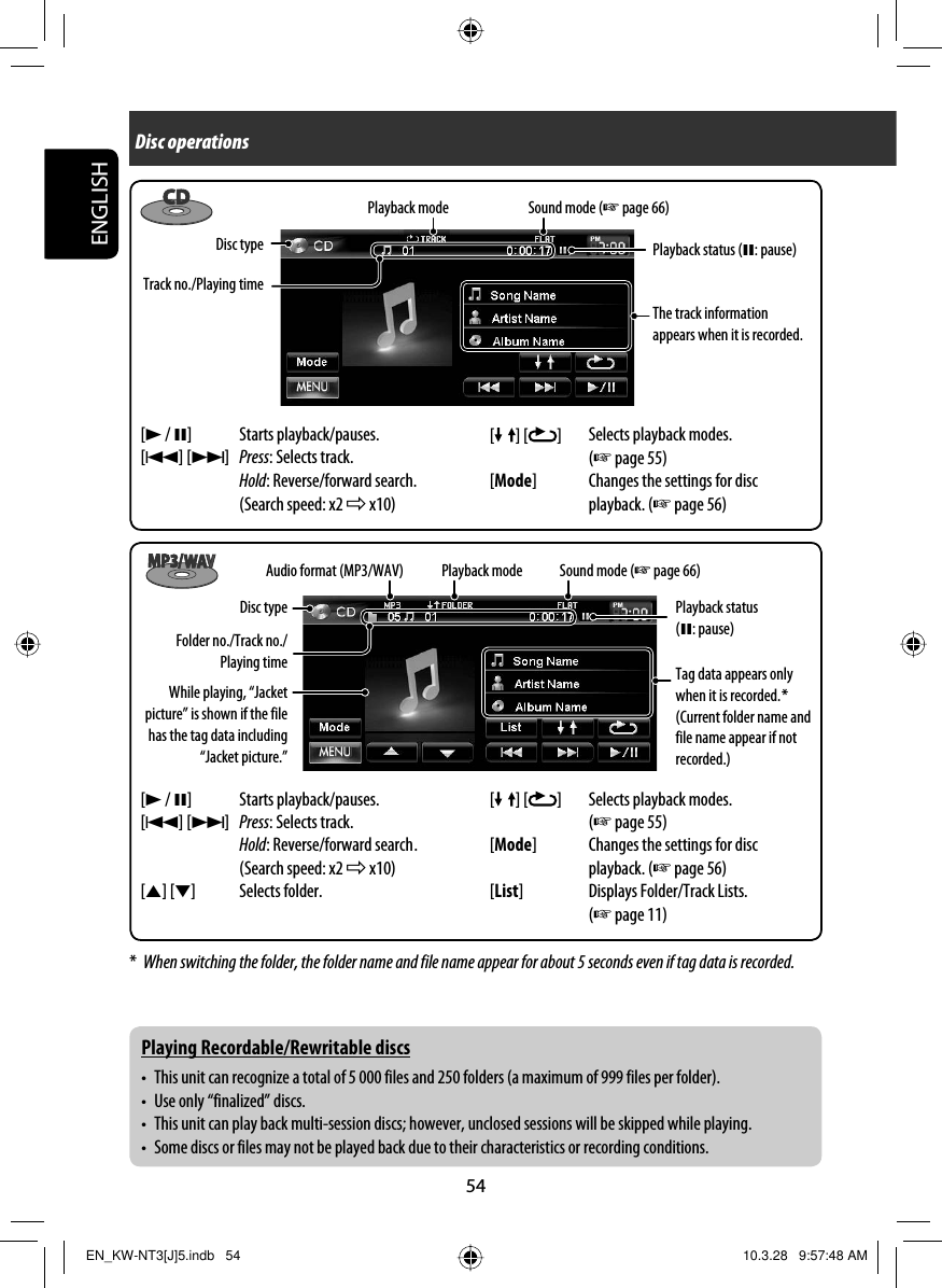 54ENGLISHDisc operations[ ] [ ] Selects playback modes. (☞ page 55)[Mode] Changes the settings for disc playback. (☞ page 56)Track no./Playing timePlayback mode Sound mode (☞ page 66)Disc typeThe track information appears when it is recorded.[3 / 8] Starts playback/pauses.[4] [¢]Press: Selects track.Hold: Reverse/forward search. (Search speed: x2 ] x10)*  When switching the folder, the folder name and file name appear for about 5 seconds even if tag data is recorded.Audio format (MP3/WAV)While playing, “Jacket picture” is shown if the file has the tag data including “Jacket picture.”[3 / 8] Starts playback/pauses.[4] [¢]Press: Selects track.Hold: Reverse/forward search .(Search speed: x2 ] x10)[5] [∞] Selects folder.Folder no./Track no./Playing timePlayback mode Sound mode (☞ page 66)Disc typeTag data appears only when it is recorded. *(Current folder name and file name appear if not recorded.)[ ] [ ] Selects playback modes. (☞ page 55)[Mode] Changes the settings for disc playback. (☞ page 56)[List] Displays Folder/Track Lists. (☞ page 11)Playing Recordable/Rewritable discs•  This unit can recognize a total of 5 000 files and 250 folders (a maximum of 999 files per folder).•  Use only “finalized” discs.•  This unit can play back multi-session discs; however, unclosed sessions will be skipped while playing.•  Some discs or files may not be played back due to their characteristics or recording conditions.Playback status (8: pause)Playback status (8: pause)EN_KW-NT3[J]5.indb   54EN_KW-NT3[J]5.indb   54 10.3.28   9:57:48 AM10.3.28   9:57:48 AM