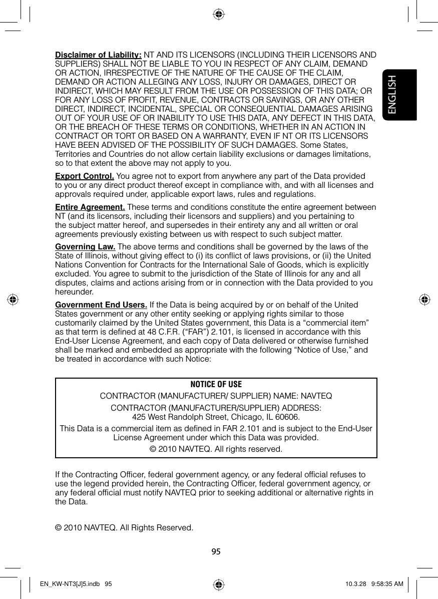 95ENGLISHDisclaimer of Liability: NT AND ITS LICENSORS (INCLUDING THEIR LICENSORS AND SUPPLIERS) SHALL NOT BE LIABLE TO YOU IN RESPECT OF ANY CLAIM, DEMAND OR ACTION, IRRESPECTIVE OF THE NATURE OF THE CAUSE OF THE CLAIM, DEMAND OR ACTION ALLEGING ANY LOSS, INJURY OR DAMAGES, DIRECT OR INDIRECT, WHICH MAY RESULT FROM THE USE OR POSSESSION OF THIS DATA; OR FOR ANY LOSS OF PROFIT, REVENUE, CONTRACTS OR SAVINGS, OR ANY OTHER DIRECT, INDIRECT, INCIDENTAL, SPECIAL OR CONSEQUENTIAL DAMAGES ARISING OUT OF YOUR USE OF OR INABILITY TO USE THIS DATA, ANY DEFECT IN THIS DATA, OR THE BREACH OF THESE TERMS OR CONDITIONS, WHETHER IN AN ACTION IN CONTRACT OR TORT OR BASED ON A WARRANTY, EVEN IF NT OR ITS LICENSORS HAVE BEEN ADVISED OF THE POSSIBILITY OF SUCH DAMAGES. Some States, Territories and Countries do not allow certain liability exclusions or damages limitations, so to that extent the above may not apply to you.Export Control. You agree not to export from anywhere any part of the Data provided to you or any direct product thereof except in compliance with, and with all licenses and approvals required under, applicable export laws, rules and regulations.Entire Agreement. These terms and conditions constitute the entire agreement between NT (and its licensors, including their licensors and suppliers) and you pertaining to the subject matter hereof, and supersedes in their entirety any and all written or oral agreements previously existing between us with respect to such subject matter.Governing Law. The above terms and conditions shall be governed by the laws of the State of Illinois, without giving effect to (i) its conflict of laws provisions, or (ii) the United Nations Convention for Contracts for the International Sale of Goods, which is explicitly excluded. You agree to submit to the jurisdiction of the State of Illinois for any and all disputes, claims and actions arising from or in connection with the Data provided to you hereunder.Government End Users. If the Data is being acquired by or on behalf of the United States government or any other entity seeking or applying rights similar to those customarily claimed by the United States government, this Data is a “commercial item” as that term is defined at 48 C.F.R. (“FAR”) 2.101, is licensed in accordance with this End-User License Agreement, and each copy of Data delivered or otherwise furnished shall be marked and embedded as appropriate with the following “Notice of Use,” and be treated in accordance with such Notice:If the Contracting Officer, federal government agency, or any federal official refuses to use the legend provided herein, the Contracting Officer, federal government agency, or any federal official must notify NAVTEQ prior to seeking additional or alternative rights in the Data.© 2010 NAVTEQ. All Rights Reserved.NOTICE OF USECONTRACTOR (MANUFACTURER/ SUPPLIER) NAME: NAVTEQCONTRACTOR (MANUFACTURER/SUPPLIER) ADDRESS:425 West Randolph Street, Chicago, IL 60606.This Data is a commercial item as defined in FAR 2.101 and is subject to the End-User License Agreement under which this Data was provided.© 2010 NAVTEQ. All rights reserved.EN_KW-NT3[J]5.indb   95EN_KW-NT3[J]5.indb   95 10.3.28   9:58:35 AM10.3.28   9:58:35 AM