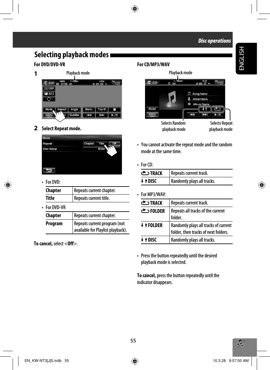 55ENGLISHSelecting playback modes For CD/MP3/WAV•  You cannot activate the repeat mode and the random mode at the same time.• For CD: TRACK Repeats current track. DISC Randomly plays all tracks.• For MP3/WAV: TRACK Repeats current track. FOLDER Repeats all tracks of the current folder. FOLDER Randomly plays all tracks of current folder, then tracks of next folders. DISC Randomly plays all tracks.•  Press the button repeatedly until the desired playback mode is selected. To cancel, press the button repeatedly until the indicator disappears.For DVD/DVD-VR1 2  Select Repeat mode.• For DVD:Chapter Repeats current chapter.Title Repeats current title.• For DVD-VRChapter Repeats current chapter.Program Repeats current program (not available for Playlist playback).To cancel, select &lt;Off&gt;.Selects Repeat playback modeSelects Random playback modePlayback modePlayback modeDisc operationsEN_KW-NT3[J]5.indb   55EN_KW-NT3[J]5.indb   55 10.3.28   9:57:50 AM10.3.28   9:57:50 AM