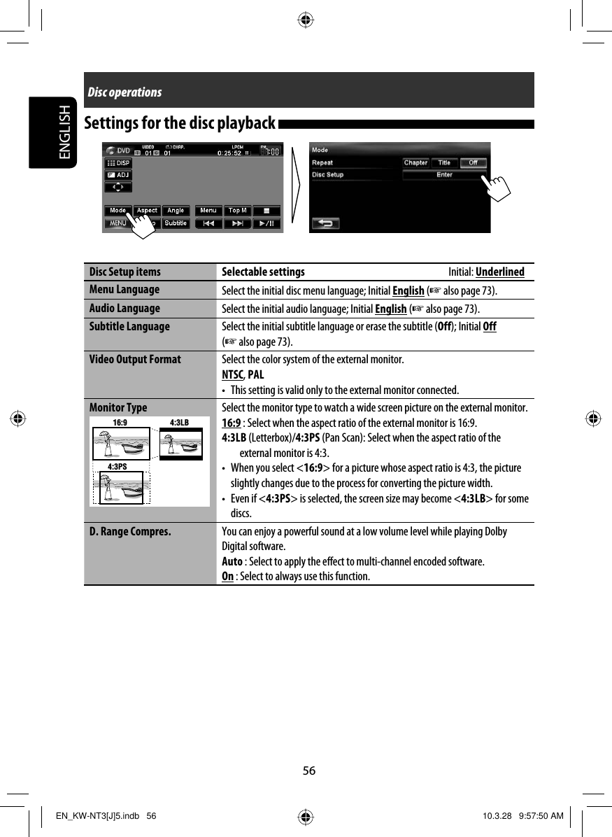 56ENGLISHDisc operationsSettings for the disc playback Disc Setup items Selectable settings        Initial: UnderlinedMenu Language  Select the initial disc menu language; Initial English (☞ also page 73).Audio Language  Select the initial audio language; Initial English (☞ also page 73).Subtitle Language Select the initial subtitle language or erase the subtitle (Off); Initial Off (☞ also page 73).Video Output Format Select the color system of the external monitor.NTSC, PAL•  This setting is valid only to the external monitor connected.Monitor Type16:9 4:3LB4:3PSSelect the monitor type to watch a wide screen picture on the external monitor.16:9 : Select when the aspect ratio of the external monitor is 16:9.4:3LB (Letterbox)/4:3PS (Pan Scan): Select when the aspect ratio of the external monitor is 4:3.•  When you select &lt;16:9&gt; for a picture whose aspect ratio is 4:3, the picture slightly changes due to the process for converting the picture width.• Even if &lt;4:3PS&gt; is selected, the screen size may become &lt;4:3LB&gt; for some discs.D. Range Compres. You can enjoy a powerful sound at a low volume level while playing Dolby Digital software.Auto : Select to apply the effect to multi-channel encoded software.On : Select to always use this function.EN_KW-NT3[J]5.indb   56EN_KW-NT3[J]5.indb   56 10.3.28   9:57:50 AM10.3.28   9:57:50 AM