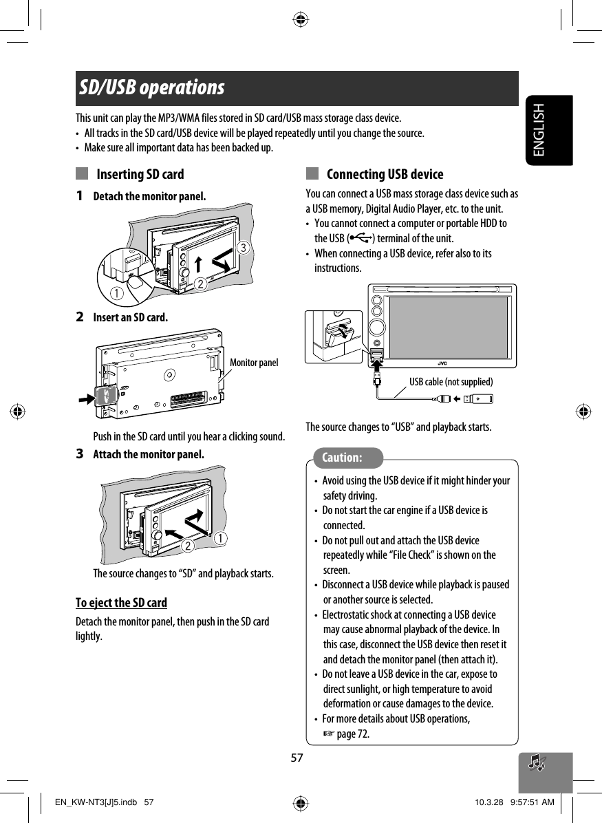 57ENGLISHSD/USB operationsThis unit can play the MP3/WMA files stored in SD card/USB mass storage class device.•  All tracks in the SD card/USB device will be played repeatedly until you change the source.•  Make sure all important data has been backed up.  Inserting SD card1  Detach the monitor panel.2  Insert an SD card.Push in the SD card until you hear a clicking sound.3  Attach the monitor panel.The source changes to “SD” and playback starts.To eject the SD cardDetach the monitor panel, then push in the SD card lightly.Monitor panel Connecting USB deviceYou can connect a USB mass storage class device such as a USB memory, Digital Audio Player, etc. to the unit.•  You cannot connect a computer or portable HDD to the USB ( ) terminal of the unit.•  When connecting a USB device, refer also to its instructions.The source changes to “USB” and playback starts.•  Avoid using the USB device if it might hinder your safety driving.•  Do not start the car engine if a USB device is connected.•  Do not pull out and attach the USB device repeatedly while “File Check” is shown on the screen.•  Disconnect a USB device while playback is paused or another source is selected.•  Electrostatic shock at connecting a USB device may cause abnormal playback of the device. In this case, disconnect the USB device then reset it and detach the monitor panel (then attach it).•  Do not leave a USB device in the car, expose to direct sunlight, or high temperature to avoid deformation or cause damages to the device.•  For more details about USB operations, ☞ page 72.Caution:USB cable (not supplied)EN_KW-NT3[J]5.indb   57EN_KW-NT3[J]5.indb   57 10.3.28   9:57:51 AM10.3.28   9:57:51 AM