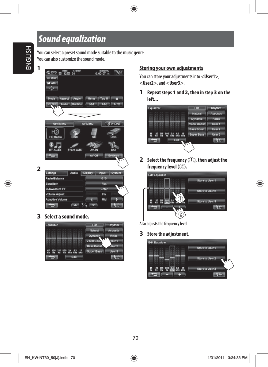 70ENGLISH1 2 3  Select a sound mode.Sound equalizationStoring your own adjustmentsYou can store your adjustments into &lt;User1&gt;, &lt;User2&gt;, and &lt;User3&gt;.1 Repeat steps 1 and 2, then in step 3 on the left...2  Select the frequency (1), then adjust the frequency level (2).3  Store the adjustment.You can select a preset sound mode suitable to the music genre.You can also customize the sound mode.Also adjusts the frequency levelEN_KW-NT30_50[J].indb   70EN_KW-NT30_50[J].indb   701/31/2011   3:24:33 PM1/31/2011   3:24:33 PM