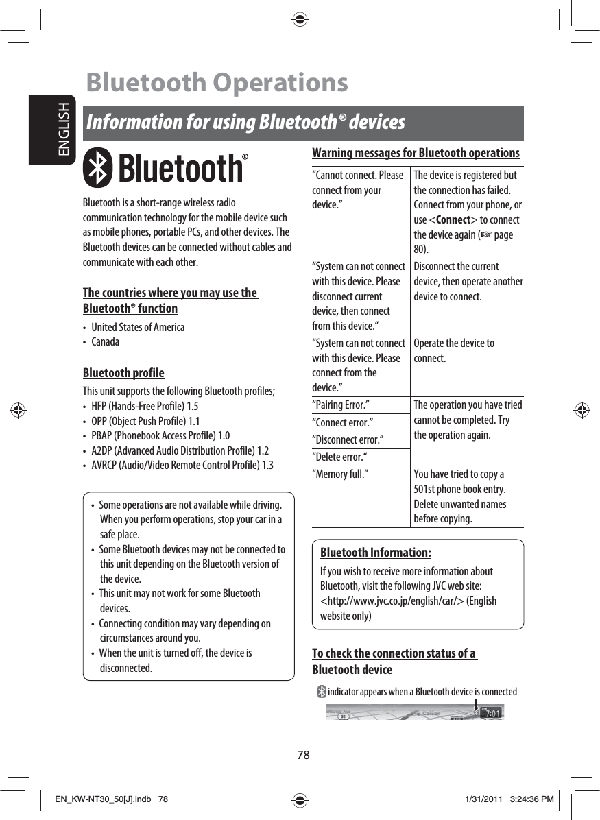 78ENGLISHInformation for using Bluetooth® devicesBluetooth is a short-range wireless radio communication technology for the mobile device such as mobile phones, portable PCs, and other devices. The Bluetooth devices can be connected without cables and communicate with each other.The countries where you may use the Bluetooth® function•  United States of America• CanadaBluetooth profileThis unit supports the following Bluetooth profiles;•  HFP (Hands-Free Profile) 1.5•  OPP (Object Push Profile) 1.1•  PBAP (Phonebook Access Profile) 1.0•  A2DP (Advanced Audio Distribution Profile) 1.2•  AVRCP (Audio/Video Remote Control Profile) 1.3•  Some operations are not available while driving. When you perform operations, stop your car in a safe place.•  Some Bluetooth devices may not be connected to this unit depending on the Bluetooth version of the device.•  This unit may not work for some Bluetooth devices.•  Connecting condition may vary depending on circumstances around you.•  When the unit is turned off, the device is disconnected.Bluetooth Information:If you wish to receive more information about Bluetooth, visit the following JVC web site:&lt;http://www.jvc.co.jp/english/car/&gt; (English website only)Warning messages for Bluetooth operations“Cannot connect. Please connect from your device.”The device is registered but the connection has failed. Connect from your phone, or use &lt;Connect&gt; to connect the device again (☞ page 80).“System can not connect with this device. Please disconnect current device, then connect from this device.”Disconnect the current device, then operate another device to connect.“System can not connect with this device. Please connect from the device.”Operate the device to connect.“Pairing Error.” The operation you have tried cannot be completed. Try the operation again.“Connect error.”“Disconnect error.”“Delete error.““Memory full.” You have tried to copy a 501st phone book entry. Delete unwanted names before copying.To check the connection status of a Bluetooth deviceBluetooth Operations indicator appears when a Bluetooth device is connectedEN_KW-NT30_50[J].indb   78EN_KW-NT30_50[J].indb   781/31/2011   3:24:36 PM1/31/2011   3:24:36 PM