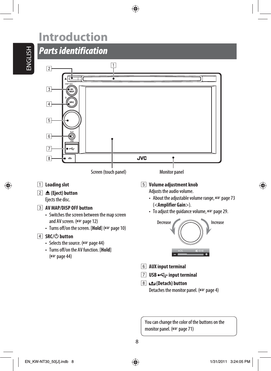 ENGLISH8IntroductionParts identificationScreen (touch panel) Monitor panel1 Loading slot2 0 (Eject) buttonEjects the disc.3  AV MAP/DISP OFF button•  Switches the screen between the map screen and AV screen. (☞ page 12)•  Turns off/on the screen. [Hold] (☞ page 10)4 SRC /   button•  Selects the source. (☞ page 44)•  Turns off/on the AV function. [Hold] (☞ page 44)5  Volume adjustment knobAdjusts the audio volume.•  About the adjustable volume range, ☞ page 73 (&lt;Amplifier Gain&gt;).•  To adjust the guidance volume, ☞ page 29.6  AUX input terminal7 USB   input terminal8  (Detach) buttonDetaches the monitor panel. (☞ page 4)IncreaseDecreaseYou can change the color of the buttons on the monitor panel. (☞ page 71)EN_KW-NT30_50[J].indb   8EN_KW-NT30_50[J].indb   81/31/2011   3:24:05 PM1/31/2011   3:24:05 PM