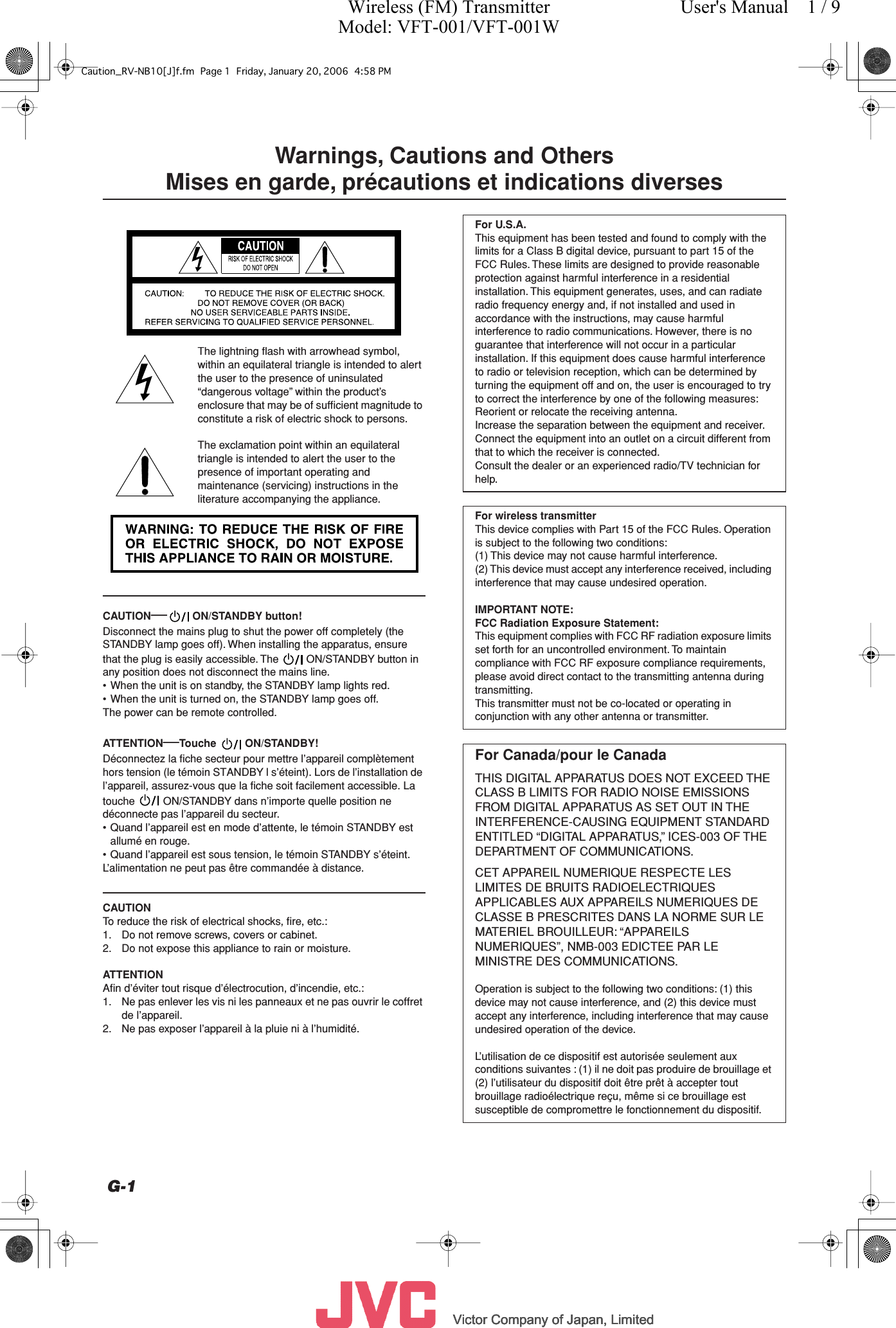          Victor Company of Japan, LimitedVictor Company of Japan, LimitedVictor Company of Japan, LimitedVictor Company of Japan, Limited     G-1 Warnings, Cautions and Others Mises en garde, précautions et indications diverses The lightning ﬂash with arrowhead symbol, within an equilateral triangle is intended to alert the user to the presence of uninsulated “dangerous voltage” within the product’s enclosure that may be of sufﬁcient magnitude to constitute a risk of electric shock to persons.The exclamation point within an equilateral triangle is intended to alert the user to the presence of important operating and maintenance (servicing) instructions in the literature accompanying the appliance. CAUTION —   ON/STANDBY button! Disconnect the mains plug to shut the power off completely (the STANDBY lamp goes off). When installing the apparatus, ensure that the plug is easily accessible. The   ON/STANDBY button in any position does not disconnect the mains line.• When the unit is on standby, the STANDBY lamp lights red.• When the unit is turned on, the STANDBY lamp goes off.The power can be remote controlled. ATTENTION — Touche    ON/STANDBY! Déconnectez la fiche secteur pour mettre l’appareil complètement hors tension (le témoin STANDBY l s’éteint). Lors de l’installation de l’appareil, assurez-vous que la fiche soit facilement accessible. La touche   ON/STANDBY dans n’importe quelle position ne déconnecte pas l’appareil du secteur.• Quand l’appareil est en mode d’attente, le témoin STANDBY est allumé en rouge.• Quand l’appareil est sous tension, le témoin STANDBY s’éteint.L’alimentation ne peut pas être commandée à distance. CAUTION To reduce the risk of electrical shocks, ﬁre, etc.:1. Do not remove screws, covers or cabinet.2. Do not expose this appliance to rain or moisture. ATTENTION Aﬁn d’éviter tout risque d’électrocution, d’incendie, etc.:1. Ne pas enlever les vis ni les panneaux et ne pas ouvrir le coffret de l’appareil.2. Ne pas exposer l’appareil à la pluie ni à l’humidité. For U.S.A. This equipment has been tested and found to comply with the limits for a Class B digital device, pursuant to part 15 of the FCC Rules. These limits are designed to provide reasonable protection against harmful interference in a residential installation. This equipment generates, uses, and can radiate radio frequency energy and, if not installed and used in accordance with the instructions, may cause harmful interference to radio communications. However, there is no guarantee that interference will not occur in a particular installation. If this equipment does cause harmful interference to radio or television reception, which can be determined by turning the equipment off and on, the user is encouraged to try to correct the interference by one of the following measures:Reorient or relocate the receiving antenna.Increase the separation between the equipment and receiver.Connect the equipment into an outlet on a circuit different from that to which the receiver is connected.Consult the dealer or an experienced radio/TV technician for help. For wireless transmitter This device complies with Part 15 of the FCC Rules. Operation is subject to the following two conditions:(1) This device may not cause harmful interference.(2) This device must accept any interference received, including interference that may cause undesired operation. IMPORTANT NOTE:FCC Radiation Exposure Statement: This equipment complies with FCC RF radiation exposure limits set forth for an uncontrolled environment. To maintain compliance with FCC RF exposure compliance requirements, please avoid direct contact to the transmitting antenna during transmitting.This transmitter must not be co-located or operating in conjunction with any other antenna or transmitter. For Canada/pour le Canada THIS DIGITAL APPARATUS DOES NOT EXCEED THE CLASS B LIMITS FOR RADIO NOISE EMISSIONS FROM DIGITAL APPARATUS AS SET OUT IN THE INTERFERENCE-CAUSING EQUIPMENT STANDARD ENTITLED “DIGITAL APPARATUS,” ICES-003 OF THE DEPARTMENT OF COMMUNICATIONS.CET APPAREIL NUMERIQUE RESPECTE LES LIMITES DE BRUITS RADIOELECTRIQUES APPLICABLES AUX APPAREILS NUMERIQUES DE CLASSE B PRESCRITES DANS LA NORME SUR LE MATERIEL BROUILLEUR: “APPAREILS NUMERIQUES”, NMB-003 EDICTEE PAR LE MINISTRE DES COMMUNICATIONS. Operation is subject to the following two conditions: (1) this device may not cause interference, and (2) this device must accept any interference, including interference that may cause undesired operation of the device.L’utilisation de ce dispositif est autorisée seulement aux conditions suivantes : (1) il ne doit pas produire de brouillage et (2) l’utilisateur du dispositif doit être prêt à accepter tout brouillage radioélectrique reçu, même si ce brouillage est susceptible de compromettre le fonctionnement du dispositif.Caution_RV-NB10[J]f.fm Page 1 Friday, January 20, 2006 4:58 PMWireless (FM) TransmitterModel: VFT-001/VFT-001WUser&apos;s Manual    1 / 9