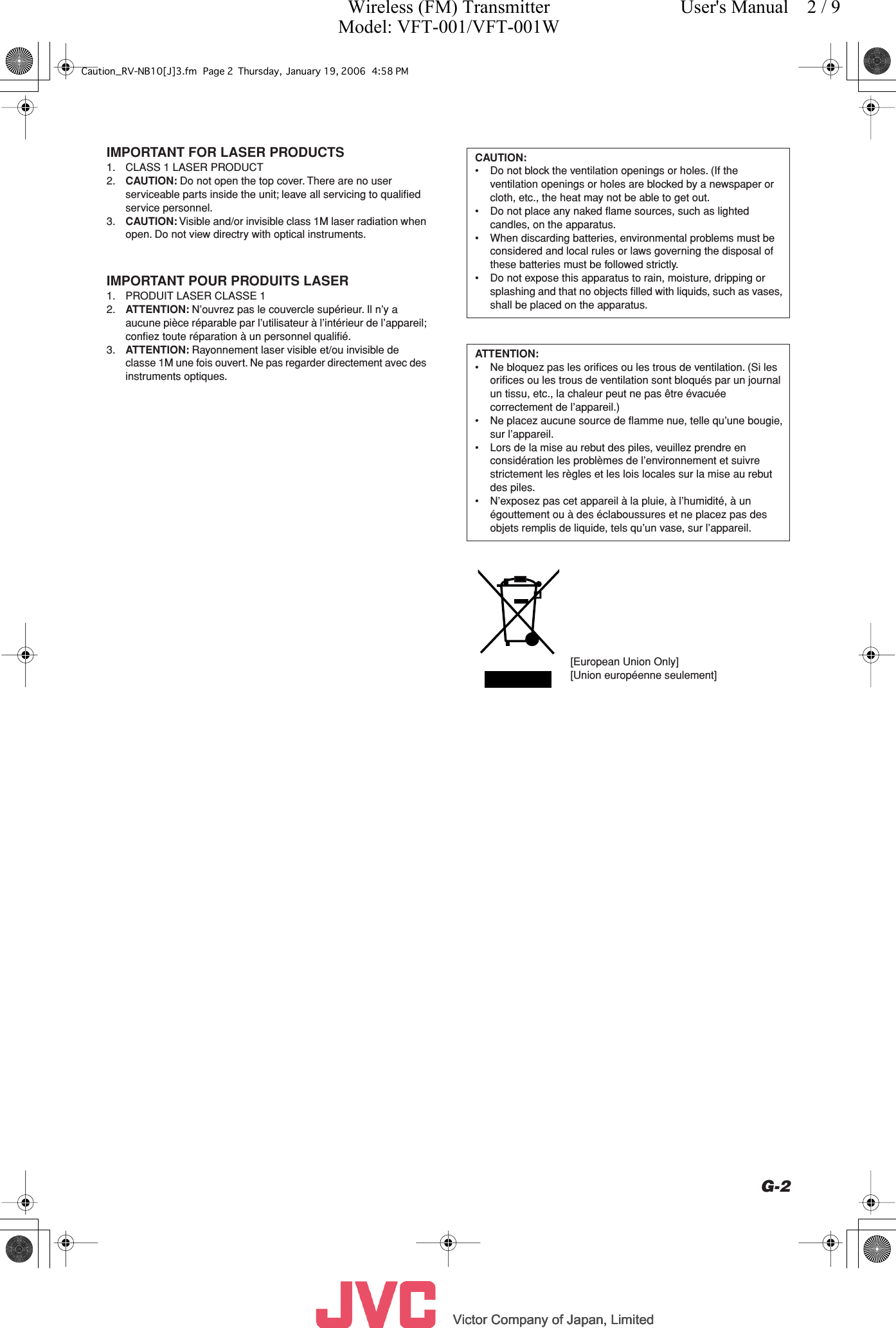          Victor Company of Japan, LimitedVictor Company of Japan, LimitedVictor Company of Japan, LimitedVictor Company of Japan, Limited     G-2 IMPORTANT FOR LASER PRODUCTS 1. CLASS 1 LASER PRODUCT2. CAUTION:  Do not open the top cover. There are no user serviceable parts inside the unit; leave all servicing to qualiﬁed service personnel.3. CAUTION:  Visible and/or invisible class 1M laser radiation when open. Do not view directry with optical instruments. IMPORTANT POUR PRODUITS LASER 1. PRODUIT LASER CLASSE 12. ATTENTION:  N’ouvrez pas le couvercle supérieur. Il n’y a aucune pièce réparable par l’utilisateur à l’intérieur de l’appareil; conﬁez toute réparation à un personnel qualiﬁé.3. ATTENTION:  Rayonnement laser visible et/ou invisible de classe 1M une fois ouvert. Ne pas regarder directement avec des instruments optiques. CAUTION: • Do not block the ventilation openings or holes. (If the ventilation openings or holes are blocked by a newspaper or cloth, etc., the heat may not be able to get out.• Do not place any naked ﬂame sources, such as lighted candles, on the apparatus.• When discarding batteries, environmental problems must be considered and local rules or laws governing the disposal of these batteries must be followed strictly.• Do not expose this apparatus to rain, moisture, dripping or splashing and that no objects ﬁlled with liquids, such as vases, shall be placed on the apparatus. ATTENTION: • Ne bloquez pas les oriﬁces ou les trous de ventilation. (Si les oriﬁces ou les trous de ventilation sont bloqués par un journal un tissu, etc., la chaleur peut ne pas être évacuée correctement de l’appareil.)•Ne placez aucune source de ﬂamme nue, telle qu’une bougie, sur l’appareil.• Lors de la mise au rebut des piles, veuillez prendre en considération les problèmes de l’environnement et suivre strictement les règles et les lois locales sur la mise au rebut des piles.• N’exposez pas cet appareil à la pluie, à l’humidité, à un égouttement ou à des éclaboussures et ne placez pas des objets remplis de liquide, tels qu’un vase, sur l’appareil.[European Union Only][Union européenne seulement]Caution_RV-NB10[J]3.fm Page 2 Thursday, January 19, 2006 4:58 PMWireless (FM) TransmitterModel: VFT-001/VFT-001WUser&apos;s Manual    2 / 9
