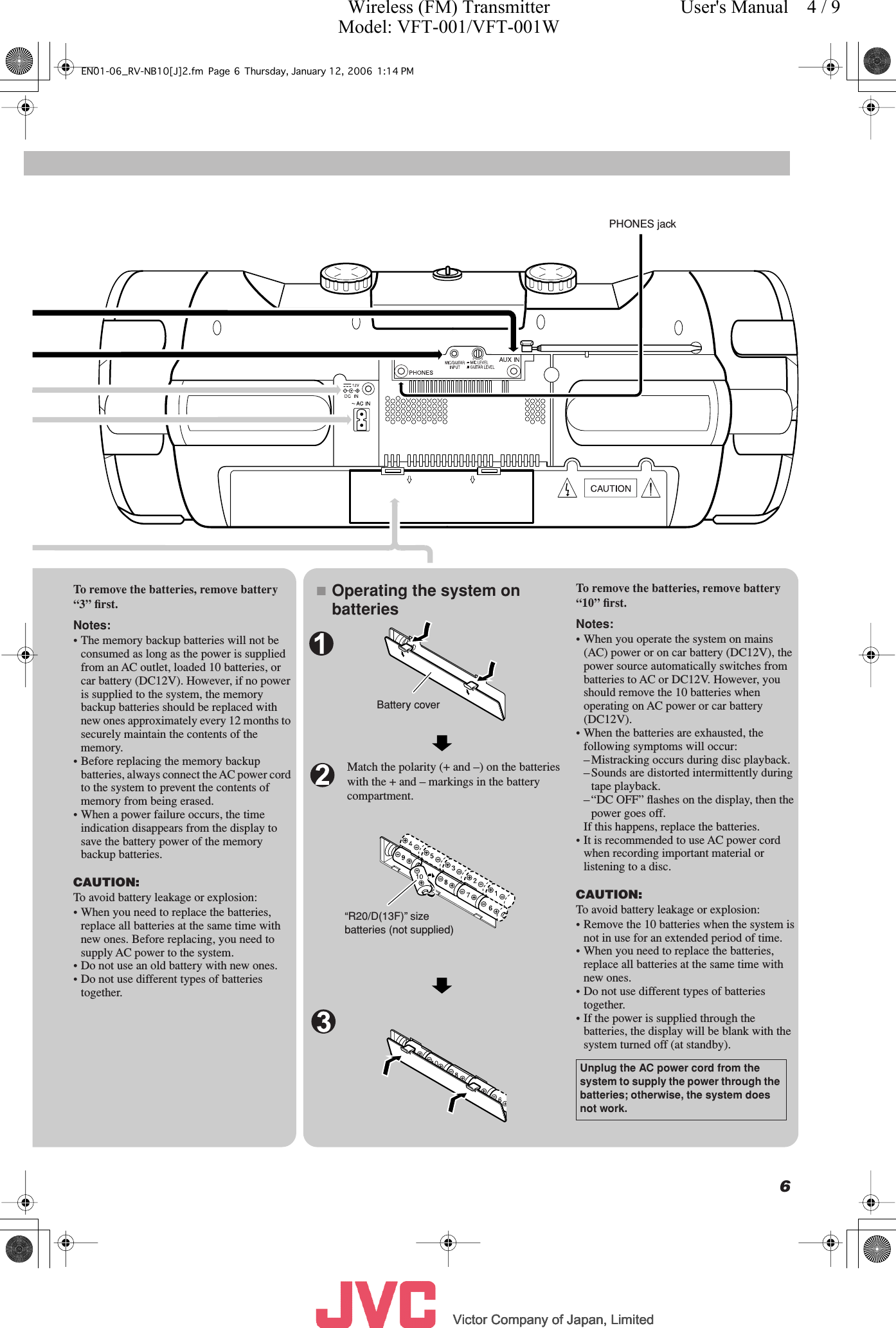          Victor Company of Japan, LimitedVictor Company of Japan, LimitedVictor Company of Japan, LimitedVictor Company of Japan, Limited     6Match the polarity (+ and –) on the batteries with the + and – markings in the battery compartment.Battery coverTo remove the batteries, remove battery “3” ﬁrst.Notes:• The memory backup batteries will not be consumed as long as the power is supplied from an AC outlet, loaded 10 batteries, or car battery (DC12V). However, if no power is supplied to the system, the memory backup batteries should be replaced with new ones approximately every 12 months to securely maintain the contents of the memory.• Before replacing the memory backup batteries, always connect the AC power cord to the system to prevent the contents of memory from being erased.• When a power failure occurs, the time indication disappears from the display to save the battery power of the memory backup batteries.CAUTION:To avoid battery leakage or explosion:• When you need to replace the batteries, replace all batteries at the same time with new ones. Before replacing, you need to supply AC power to the system.• Do not use an old battery with new ones.• Do not use different types of batteries together.■Operating the system on batteries“R20/D(13F)” size batteries (not supplied)To remove the batteries, remove battery “10” ﬁrst.Notes:• When you operate the system on mains (AC) power or on car battery (DC12V), the power source automatically switches from batteries to AC or DC12V. However, you should remove the 10 batteries when operating on AC power or car battery (DC12V).• When the batteries are exhausted, the following symptoms will occur:– Mistracking occurs during disc playback.– Sounds are distorted intermittently during tape playback.– “DC OFF” ﬂashes on the display, then the power goes off.If this happens, replace the batteries.• It is recommended to use AC power cord when recording important material or listening to a disc.CAUTION:To avoid battery leakage or explosion:• Remove the 10 batteries when the system is not in use for an extended period of time.• When you need to replace the batteries, replace all batteries at the same time with new ones.• Do not use different types of batteries together.• If the power is supplied through the batteries, the display will be blank with the system turned off (at standby).Unplug the AC power cord from the system to supply the power through the batteries; otherwise, the system does not work.PHONES jackEN01-06_RV-NB10[J]2.fm Page 6 Thursday, January 12, 2006 1:14 PMWireless (FM) TransmitterModel: VFT-001/VFT-001WUser&apos;s Manual    4 / 9