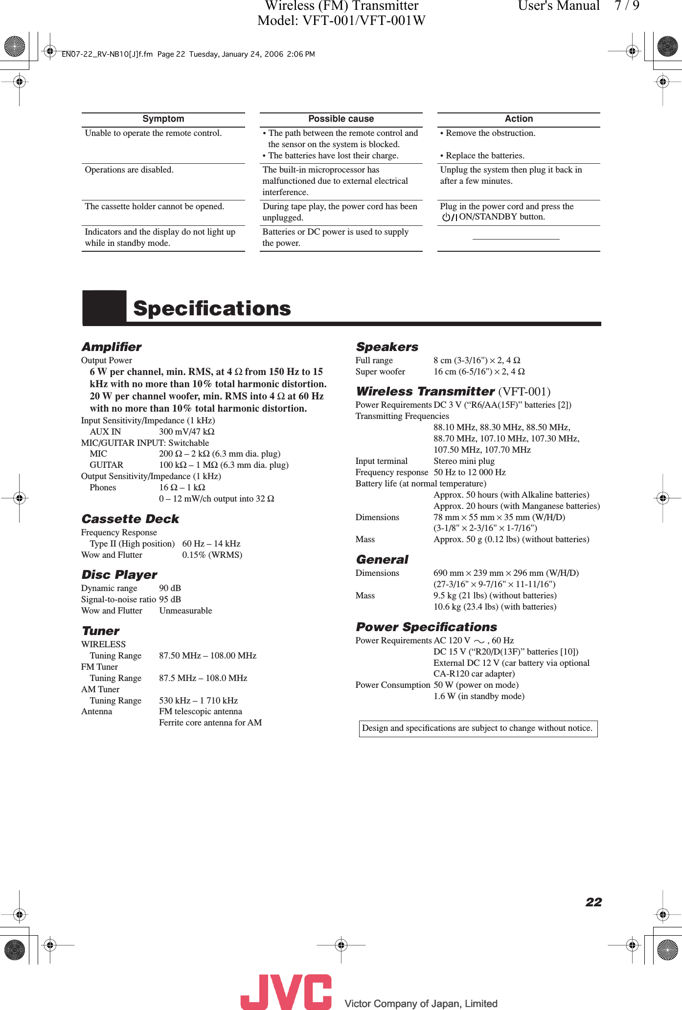          Victor Company of Japan, LimitedVictor Company of Japan, LimitedVictor Company of Japan, LimitedVictor Company of Japan, Limited     22 ■■ Speciﬁcations Ampliﬁer Output Power 6 W per channel, min. RMS, at 4  Ω  from 150 Hz to 15 kHz with no more than 10% total harmonic distortion.20 W per channel woofer, min. RMS into 4  Ω  at 60 Hz with no more than 10% total harmonic distortion. Input Sensitivity/Impedance (1 kHz)AUX IN 300 mV/47 k Ω  MIC/GUITAR INPUT: SwitchableMIC 200  Ω  – 2 k Ω  (6.3 mm dia. plug)GUITAR 100 k Ω  – 1 M Ω  (6.3 mm dia. plug)Output Sensitivity/Impedance (1 kHz)Phones 16  Ω  – 1 k Ω 0 – 12 mW/ch output into 32  Ω Cassette Deck Frequency ResponseType II (High position) 60 Hz – 14 kHzWow and Flutter  0.15% (WRMS) Disc Player Dynamic range 90 dBSignal-to-noise ratio 95 dBWow and Flutter  Unmeasurable Tuner WIRELESSTuning Range  87.50 MHz – 108.00 MHzFM TunerTuning Range  87.5 MHz – 108.0 MHzAM TunerTuning Range  530 kHz – 1 710 kHzAntenna FM telescopic antennaFerrite core antenna for AM Speakers Full range  8 cm (3-3/16&quot;)  ×  2, 4  Ω Super woofer  16 cm (6-5/16&quot;)  ×  2, 4  Ω Wireless Transmitter  (VFT-001) Power Requirements DC 3 V (“R6/AA(15F)” batteries [2])Transmitting Frequencies 88.10 MHz, 88.30 MHz, 88.50 MHz,88.70 MHz, 107.10 MHz, 107.30 MHz, 107.50 MHz, 107.70 MHzInput terminal Stereo mini plugFrequency response 50 Hz to 12 000 HzBattery life (at normal temperature)Approx. 50 hours (with Alkaline batteries)Approx. 20 hours (with Manganese batteries)Dimensions 78 mm  ×  55 mm  ×  35 mm (W/H/D)(3-1/8&quot;  ×  2-3/16&quot;  ×  1-7/16&quot;)Mass Approx. 50 g (0.12 lbs) (without batteries) General Dimensions 690 mm  ×  239 mm  ×  296 mm (W/H/D)(27-3/16&quot;  ×  9-7/16&quot;  ×  11-11/16&quot;)Mass  9.5 kg (21 lbs) (without batteries)10.6 kg (23.4 lbs) (with batteries) Power Speciﬁcations Power Requirements AC 120 V , 60 HzDC 15 V (“R20/D(13F)” batteries [10])External DC 12 V (car battery via optional CA-R120 car adapter)Power Consumption 50 W (power on mode)1.6 W (in standby mode) Symptom Possible cause Action Unable to operate the remote control. • The path between the remote control and the sensor on the system is blocked.• The batteries have lost their charge.• Remove the obstruction.• Replace the batteries.Operations are disabled. The built-in microprocessor has malfunctioned due to external electrical interference.Unplug the system then plug it back in after a few minutes.The cassette holder cannot be opened. During tape play, the power cord has been unplugged.Plug in the power cord and press theON/STANDBY button.Indicators and the display do not light up while in standby mode.Batteries or DC power is used to supply the power. Design and speciﬁcations are subject to change without notice.EN07-22_RV-NB10[J]f.fm Page 22 Tuesday, January 24, 2006 2:06 PMWireless (FM) TransmitterModel: VFT-001/VFT-001WUser&apos;s Manual    7 / 9
