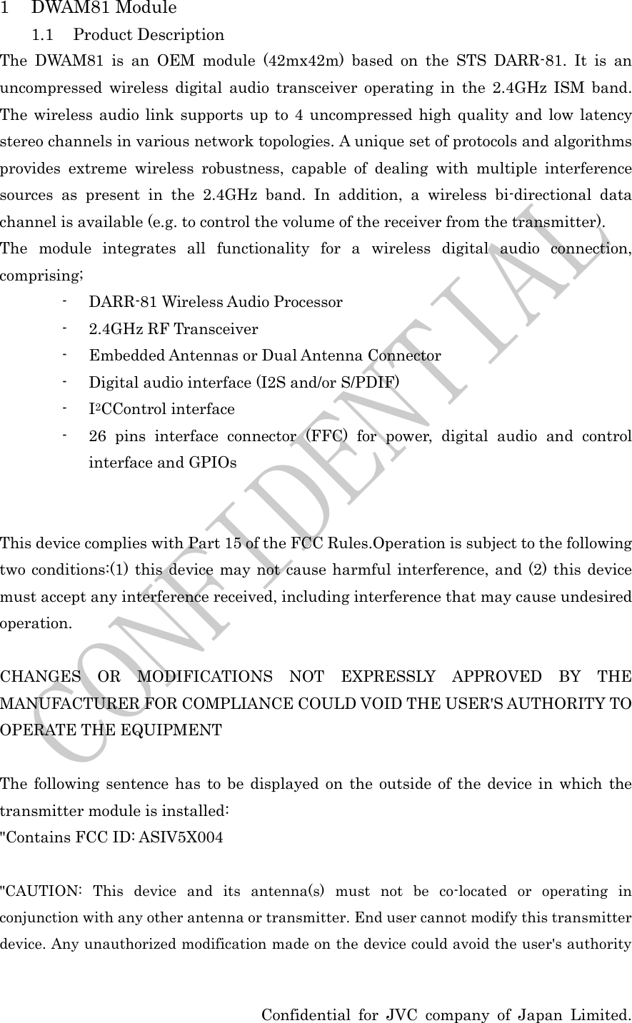  Confidential for JVC company of Japan Limited. 1 DWAM81 Module 1.1 Product Description The DWAM81 is an OEM module (42mx42m) based on the STS DARR-81. It is an uncompressed wireless digital audio transceiver operating in the 2.4GHz ISM band. The wireless audio link supports up to 4 uncompressed high quality and low latency stereo channels in various network topologies. A unique set of protocols and algorithms provides extreme wireless robustness, capable of dealing with multiple interference sources as present in the 2.4GHz band. In addition, a wireless bi-directional data channel is available (e.g. to control the volume of the receiver from the transmitter). The module integrates all functionality for a wireless digital audio connection, comprising; - DARR-81 Wireless Audio Processor - 2.4GHz RF Transceiver - Embedded Antennas or Dual Antenna Connector - Digital audio interface (I2S and/or S/PDIF) - I2CControl interface - 26 pins interface connector (FFC) for power, digital audio and control interface and GPIOs   This device complies with Part 15 of the FCC Rules.Operation is subject to the following two conditions:(1) this device may not cause harmful interference, and (2) this device must accept any interference received, including interference that may cause undesired operation.  CHANGES OR MODIFICATIONS NOT EXPRESSLY APPROVED BY THE MANUFACTURER FOR COMPLIANCE COULD VOID THE USER&apos;S AUTHORITY TO OPERATE THE EQUIPMENT  The following sentence has to be displayed on the outside of the device in which the transmitter module is installed: &quot;Contains FCC ID: ASIV5X004  &quot;CAUTION: This device and its antenna(s) must not be co-located or operating in conjunction with any other antenna or transmitter. End user cannot modify this transmitter device. Any unauthorized modification made on the device could avoid the user&apos;s authority 