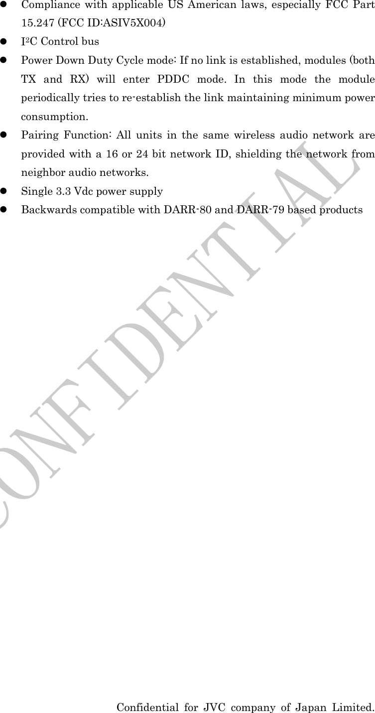  Confidential for JVC company of Japan Limited.  Compliance with applicable US American laws, especially FCC Part 15.247 (FCC ID:ASIV5X004)  I2C Control bus  Power Down Duty Cycle mode: If no link is established, modules (both TX and RX) will enter PDDC mode. In this mode the module periodically tries to re-establish the link maintaining minimum power consumption.  Pairing Function: All units in the same wireless audio network are provided with a 16 or 24 bit network ID, shielding the network from neighbor audio networks.  Single 3.3 Vdc power supply  Backwards compatible with DARR-80 and DARR-79 based products                         