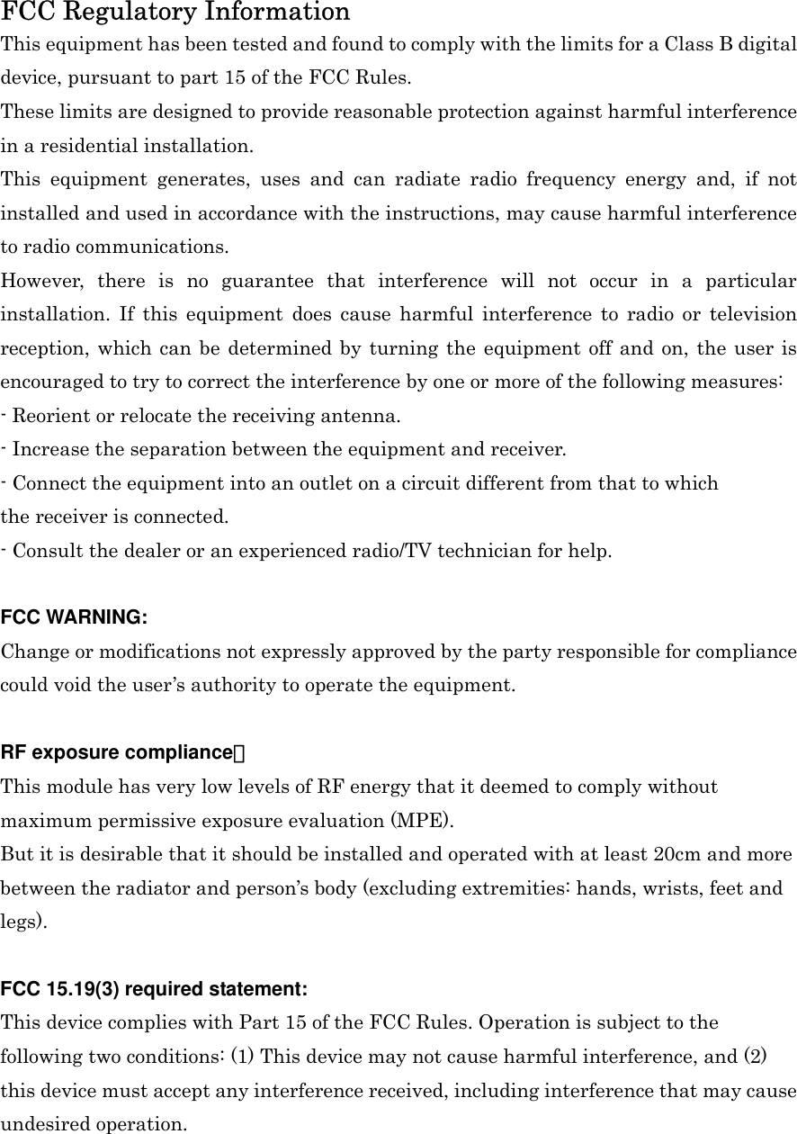 FCC Regulatory Information This equipment has been tested and found to comply with the limits for a Class B digital device, pursuant to part 15 of the FCC Rules.   These limits are designed to provide reasonable protection against harmful interference in a residential installation.   This equipment generates, uses and can radiate radio frequency energy and, if not installed and used in accordance with the instructions, may cause harmful interference to radio communications.   However, there is no guarantee that interference will not occur in a particular installation. If this equipment does cause harmful interference to radio or television reception, which can be determined by turning the equipment off and on, the user is encouraged to try to correct the interference by one or more of the following measures: - Reorient or relocate the receiving antenna. - Increase the separation between the equipment and receiver. - Connect the equipment into an outlet on a circuit different from that to which the receiver is connected. - Consult the dealer or an experienced radio/TV technician for help.  FCC WARNING: Change or modifications not expressly approved by the party responsible for compliance could void the user’s authority to operate the equipment.  RF exposure compliance： This module has very low levels of RF energy that it deemed to comply without maximum permissive exposure evaluation (MPE). But it is desirable that it should be installed and operated with at least 20cm and more between the radiator and person’s body (excluding extremities: hands, wrists, feet and legs).  FCC 15.19(3) required statement: This device complies with Part 15 of the FCC Rules. Operation is subject to the following two conditions: (1) This device may not cause harmful interference, and (2) this device must accept any interference received, including interference that may cause undesired operation. 