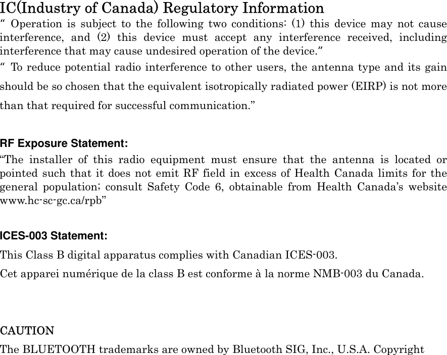  IC(Industry of Canada) Regulatory Information  “Operation is subject to the following two conditions: (1) this device may not cause         interference, and (2) this device must accept any interference received, including interference that may cause undesired operation of the device.” “To reduce potential radio interference to other users, the antenna type and its gain should be so chosen that the equivalent isotropically radiated power (EIRP) is not more than that required for successful communication.”  RF Exposure Statement: “The installer of this radio equipment must ensure that the antenna is located or pointed such that it does not emit RF field in excess of Health Canada limits for the general population; consult Safety Code 6, obtainable from Health Canada’s website www.hc-sc-gc.ca/rpb”  ICES-003 Statement: This Class B digital apparatus complies with Canadian ICES-003. Cet apparei numérique de la class B est conforme à la norme NMB-003 du Canada.   CAUTION The BLUETOOTH trademarks are owned by Bluetooth SIG, Inc., U.S.A. Copyright  