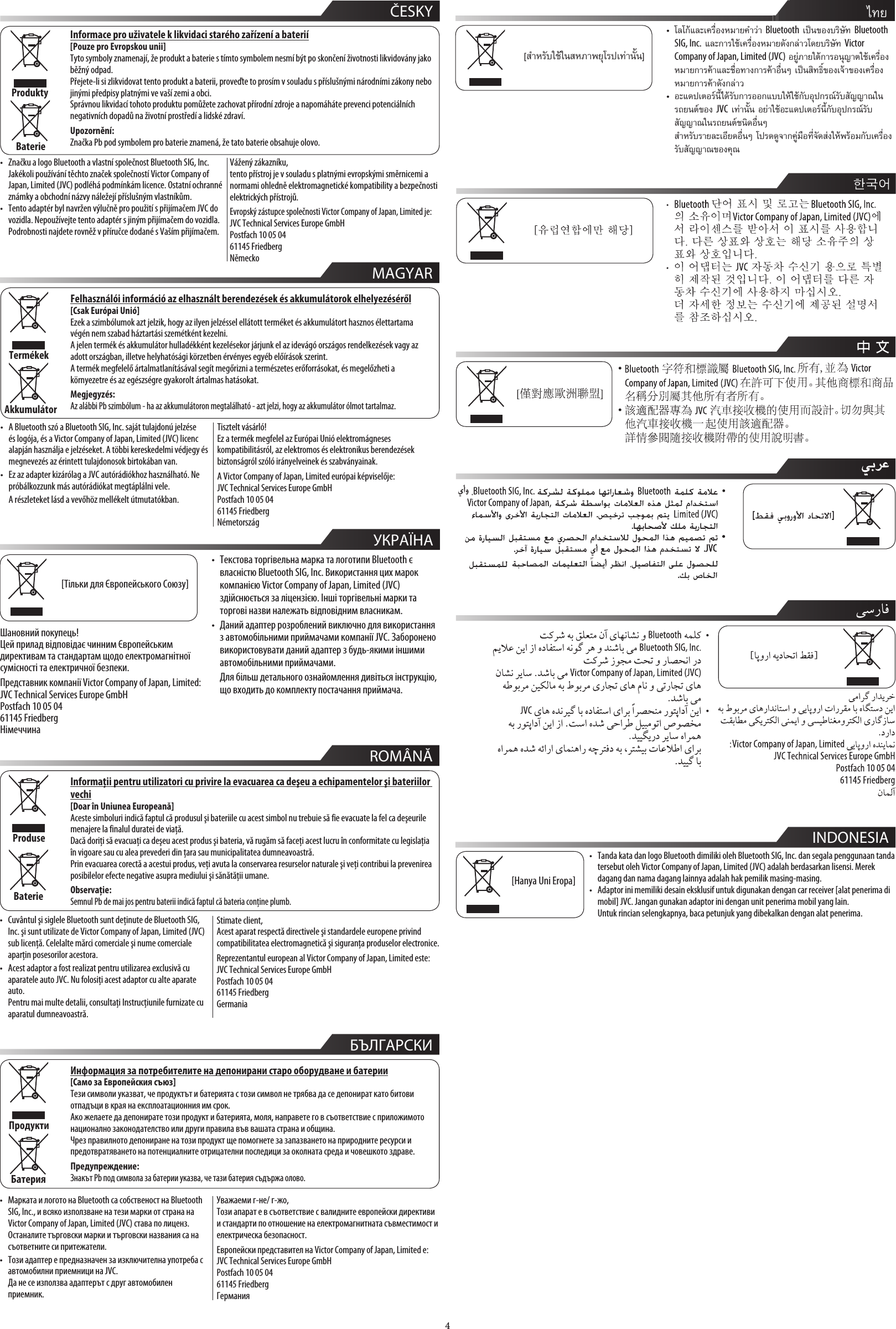 4  MAGYAR  ČESKYInformace pro uživatele k likvidaci starého zařízení a baterií[Pouze pro Evropskou unii]Tyto symboly znamenají, že produkt a baterie s tímto symbolem nesmí být po skončení životnosti likvidovány jako běžný odpad.Přejete-li si zlikvidovat tento produkt a baterii, proveďte to prosím v souladu s příslušnými národními zákony nebo jinými předpisy platnými ve vaší zemi a obci.Správnou likvidací tohoto produktu pomůžete zachovat přírodní zdroje a napomáháte prevenci potenciálních negativních dopadů na životní prostředí a lidské zdraví.Upozornění:Značka Pb pod symbolem pro baterie znamená, že tato baterie obsahuje olovo.ProduktyBaterieFelhasználói információ az elhasznált berendezések és akkumulátorok elhelyezéséről[Csak Európai Unió]Ezek a szimbólumok azt jelzik, hogy az ilyen jelzéssel ellátott terméket és akkumulátort hasznos élettartama végén nem szabad háztartási szemétként kezelni.A jelen termék és akkumulátor hulladékként kezelésekor járjunk el az idevágó országos rendelkezések vagy az adott országban, illetve helyhatósági körzetben érvényes egyéb előírások szerint.A termék megfelelő ártalmatlanításával segít megőrizni a természetes erőforrásokat, és megelőzheti a környezetre és az egészségre gyakorolt ártalmas hatásokat.Megjegyzés:Az alábbi Pb szimbólum - ha az akkumulátoron megtalálható - azt jelzi, hogy az akkumulátor ólmot tartalmaz.TermékekAkkumulátorTisztelt vásárló!Ez a termék megfelel az Európai Unió elektromágneses kompatibilitásról, az elektromos és elektronikus berendezések biztonságról szóló irányelveinek és szabványainak.A Victor Company of Japan, Limited európai képviselője:JVC Technical Services Europe GmbHPostfach 10 05 0461145 FriedbergNémetországVážený zákazníku,tento přístroj je v souladu s platnými evropskými směrnicemi a normami ohledně elektromagnetické kompatibility a bezpečnosti elektrických přístrojů.Evropský zástupce společnosti Victor Company of Japan, Limited je:JVC Technical Services Europe GmbHPostfach 10 05 0461145 FriedbergNěmecko•  Značku a logo Bluetooth a vlastní společnost Bluetooth SIG, Inc. Jakékoli používání těchto značek společností Victor Company of Japan, Limited (JVC) podléhá podmínkám licence. Ostatní ochranné známky a obchodní názvy náležejí příslušným vlastníkům.•  Tento adaptér byl navržen výlučně pro použití s přijímačem JVC do vozidla. Nepoužívejte tento adaptér s jiným přijímačem do vozidla.  Podrobnosti najdete rovněž v příručce dodané s Vaším přijímačem.•  A Bluetooth szó a Bluetooth SIG, Inc. saját tulajdonú jelzése és logója, és a Victor Company of Japan, Limited (JVC) licenc alapján használja e jelzéseket. A többi kereskedelmi védjegy és megnevezés az érintett tulajdonosok birtokában van.•  Ez az adapter kizárólag a JVC autórádiókhoz használható. Ne próbálkozzunk más autórádiókat megtáplálni vele.  A részleteket lásd a vevőhöz mellékelt útmutatókban.  УКРАЇНА[Тільки для Європейського Союзу]Шановний покупець!Цей прилад відповідає чинним Європейським директивам та стандартам щодо електромагнітної сумісності та електричної безпеки.Представник компанії Victor Company of Japan, Limited: JVC Technical Services Europe GmbH Postfach 10 05 04 61145 Friedberg Німеччина•  Текстова торгівельна марка та логотипи Bluetooth є власністю Bluetooth SIG, Inc. Використання цих марок компанією Victor Company of Japan, Limited (JVC) здійснюється за ліцензією. Інші торгівельні марки та торгові назви належать відповідним власникам.•  Даний адаптер розроблений виключно для використання з автомобільними приймачами компанії JVC. Заборонено використовувати даний адаптер з будь-якими іншими автомобільними приймачами.  Для більш детального ознайомлення дивіться інструкцію, що входить до комплекту постачання приймача.      INDONESIA[Hanya Uni Eropa]•  Tanda kata dan logo Bluetooth dimiliki oleh Bluetooth SIG, Inc. dan segala penggunaan tanda tersebut oleh Victor Company of Japan, Limited (JVC) adalah berdasarkan lisensi. Merek dagang dan nama dagang lainnya adalah hak pemilik masing-masing.•  Adaptor ini memiliki desain eksklusif untuk digunakan dengan car receiver [alat penerima di mobil] JVC. Jangan gunakan adaptor ini dengan unit penerima mobil yang lain.  Untuk rincian selengkapnya, baca petunjuk yang dibekalkan dengan alat penerima.  ROMÂNĂInformaţii pentru utilizatori cu privire la evacuarea ca deşeu a echipamentelor şi bateriilor vechi[Doar în Uniunea Europeană]Aceste simboluri indică faptul că produsul şi bateriile cu acest simbol nu trebuie să fie evacuate la fel ca deşeurile menajere la finalul duratei de viaţă.Dacă doriţi să evacuaţi ca deşeu acest produs şi bateria, vă rugăm să faceţi acest lucru în conformitate cu legislaţia în vigoare sau cu alea prevederi din ţara sau municipalitatea dumneavoastră.Prin evacuarea corectă a acestui produs, veţi avuta la conservarea resurselor naturale şi veţi contribui la prevenirea posibilelor efecte negative asupra mediului şi sănătăţii umane.Observaţie:Semnul Pb de mai jos pentru baterii indică faptul că bateria conţine plumb.ProduseBaterieStimate client,Acest aparat respectă directivele şi standardele europene privind compatibilitatea electromagnetică şi siguranţa produselor electronice.Reprezentantul european al Victor Company of Japan, Limited este:JVC Technical Services Europe GmbHPostfach 10 05 0461145 FriedbergGermania•  Cuvântul şi siglele Bluetooth sunt deţinute de Bluetooth SIG, Inc. şi sunt utilizate de Victor Company of Japan, Limited (JVC) sub licenţă. Celelalte mărci comerciale şi nume comerciale aparţin posesorilor acestora.•  Acest adaptor a fost realizat pentru utilizarea exclusivă cu aparatele auto JVC. Nu folosiţi acest adaptor cu alte aparate auto.  Pentru mai multe detalii, consultaţi Instrucţiunile furnizate cu aparatul dumneavoastră.  БЪЛГАРСКИИнформация за потребителите на депонирани старо оборудване и батерии[Само за Европейския съюз]Тези символи указват, че продуктът и батерията с този символ не трябва да се депонират като битови отпадъци в края на експлоатационния им срок.Ако желаете да депонирате този продукт и батерията, моля, направете го в съответствие с приложимото национално законодателство или други правила във вашата страна и община.Чрез правилното депониране на този продукт ще помогнете за запазването на природните ресурси и предотвратяването на потенциалните отрицателни последици за околната среда и човешкото здраве.Предупреждение:Знакът Pb под символа за батерии указва, че тази батерия съдържа олово.ПродуктиБатерияУважаеми г-не/ г-жо,Този апарат е в съответствие с валидните европейски директиви и стандарти по отношение на електромагнитната съвместимост и електрическа безопасност.Европейски представител на Victor Company of Japan, Limited е:JVC Technical Services Europe GmbHPostfach 10 05 0461145 FriedbergГермания•  Марката и логото на Bluetooth са собственост на Bluetooth SIG, Inc., и всяко използване на тези марки от страна на Victor Company of Japan, Limited (JVC) става по лиценз. Останалите търговски марки и търговски названия са на съответните си притежатели.•  Този адаптер е предназначен за изключителна употреба с автомобилни приемници на JVC.  Да не се използва адаптерът с друг автомобилен приемник. • •  ไทย[สำหรับใชในสหภาพยุโรปเทานั้น]โลโกและเครื่องหมายคำวา Bluetooth เปนของบริษัท Bluetooth SIG, Inc. และการใชเครื่องหมายดังกลาวโดยบริษัท Victor Company of Japan, Limited (JVC) อยูภายใตการอนุญาตใชเครื่องหมายการคาและชื่อทางการคาอื่นๆ เปนสิทธ์ิของเจาของเครื่องหมายการคาดังกลาวอะแดปเตอรน้ไดรับการออกแบบใหใชกับอุปกรณรับสัญญาณในรถยนตของ JVC เทานั้น อยาใชอะแดปเตอรน้กับอุปกรณรับสัญญาณในรถยนตชนิดอื่นๆ สำหรับรายละเอียดอื่นๆ โปรดดูจากคูมือที่จัดสงใหพรอมกับเครื่องรับสัญญาณของคุณ