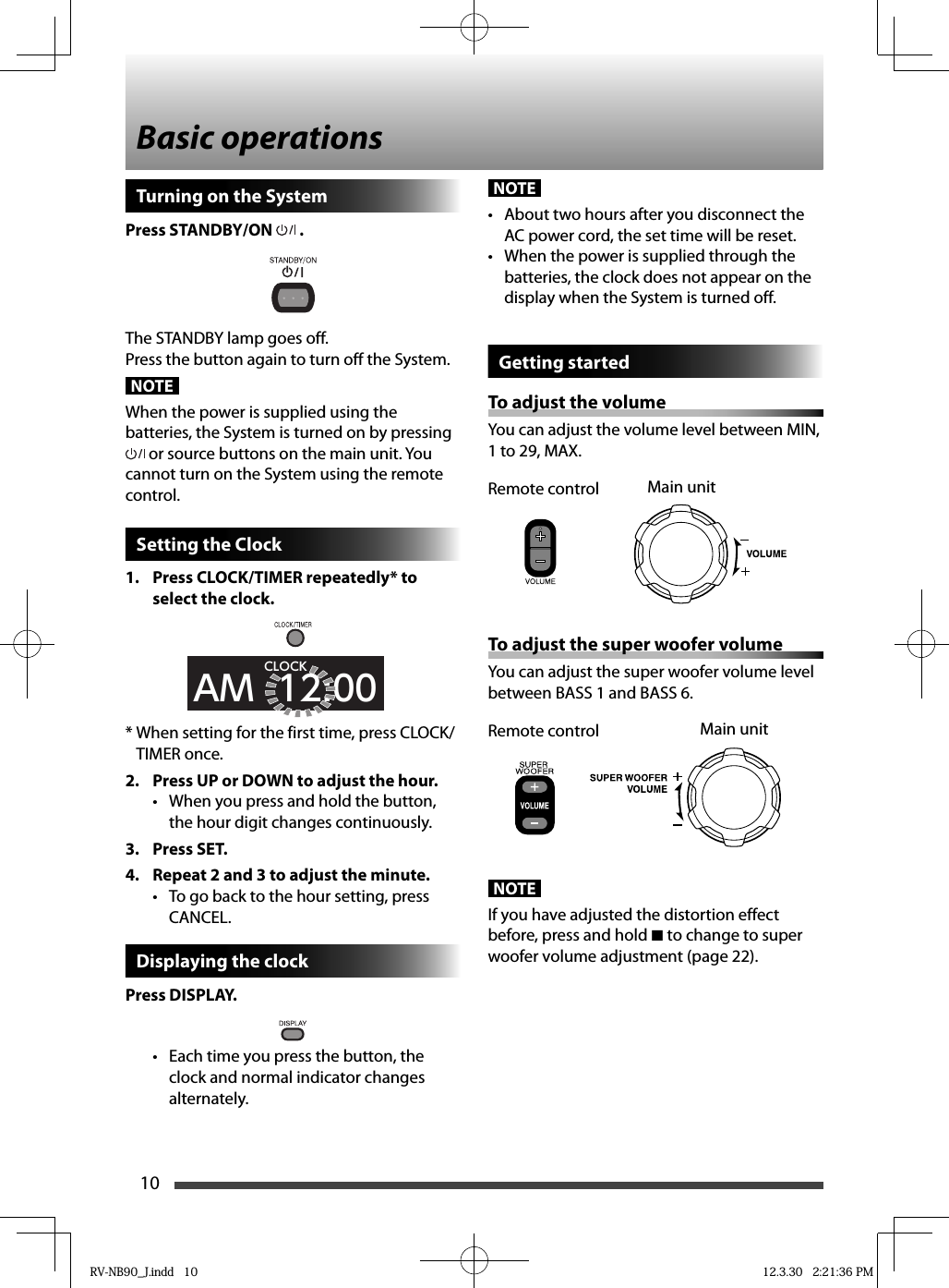 10NOTE•  About two hours after you disconnect the AC power cord, the set time will be reset.•  When the power is supplied through the batteries, the clock does not appear on the display when the System is turned off.Getting startedTo adjust the volumeYou can adjust the volume level between MIN, 1 to 29, MAX.To adjust the super woofer volumeYou can adjust the super woofer volume level between BASS 1 and BASS 6.NOTEIf you have adjusted the distortion effect before, press and hold 7 to change to super woofer volume adjustment (page 22).Basic operationsMain unitRemote controlMain unitRemote controlTurning on the SystemPress STANDBY/ON  .The STANDBY lamp goes off.Press the button again to turn off the System.NOTEWhen the power is supplied using the batteries, the System is turned on by pressing  or source buttons on the main unit. You cannot turn on the System using the remote control.Setting the Clock1.  Press CLOCK/TIMER repeatedly* to select the clock.AM  12:00CLOCKWhen setting for the first time, press CLOCK/* TIMER once.2.  Press UP or DOWN to adjust the hour.•  When you press and hold the button, the hour digit changes continuously.3. Press SET.4.  Repeat 2 and 3 to adjust the minute.•  To go back to the hour setting, press CANCEL.Displaying the clockPress DISPLAY.•  Each time you press the button, the clock and normal indicator changes alternately.RV-NB90_J.indd   10RV-NB90_J.indd   10 12.3.30   2:21:36 PM12.3.30   2:21:36 PM