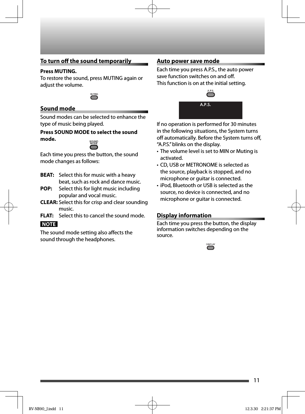 11To turn o  the sound temporarily Press MUTING.To restore the sound, press MUTING again or adjust the volume.Sound modeSound modes can be selected to enhance the type of music being played.Press SOUND MODE to select the sound mode.Each time you press the button, the sound mode changes as follows:BEAT:  Select this for music with a heavy beat, such as rock and dance music.POP:  Select this for light music including popular and vocal music.CLEAR: Select this for crisp and clear sounding music.FLAT:  Select this to cancel the sound mode.NOTEThe sound mode setting also affects the sound through the headphones.Auto power save modeEach time you press A.P.S., the auto power save function switches on and off.This function is on at the initial setting.A.P.S.If no operation is performed for 30 minutes in the following situations, the System turns off automatically. Before the System turns off, “A.P.S.” blinks on the display.The volume level is set to MIN or Muting is • activated.CD, USB or METRONOME is selected as • the source, playback is stopped, and no microphone or guitar is connected.iPod, Bluetooth or USB is selected as the • source, no device is connected, and no microphone or guitar is connected.Display informationEach time you press the button, the display information switches depending on the source.RV-NB90_J.indd   11RV-NB90_J.indd   11 12.3.30   2:21:37 PM12.3.30   2:21:37 PM