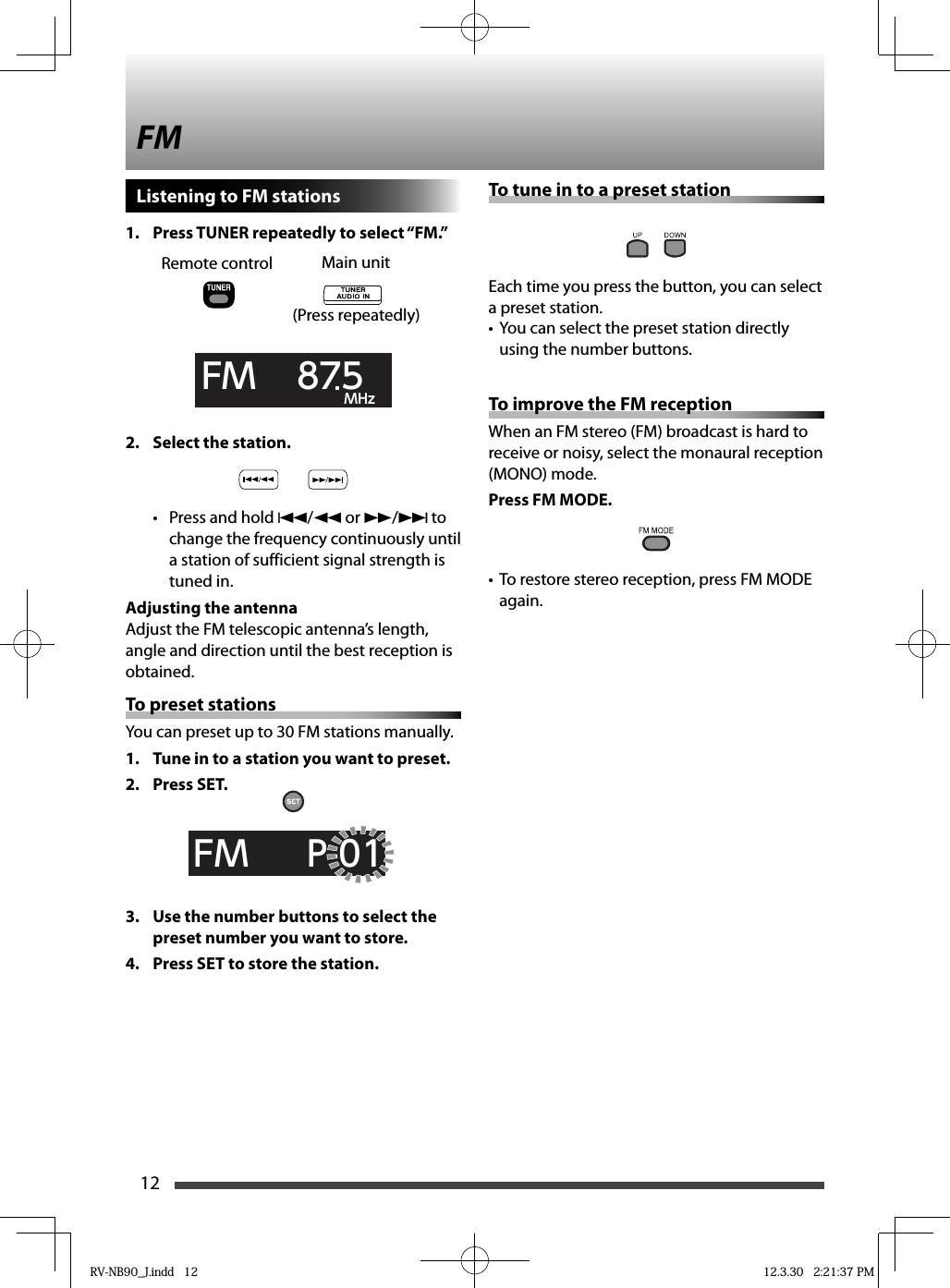 12Listening to FM stations1.  Press TUNER repeatedly to select “FM.”FM    875  MHz2.  Select the station.•  Press and hold 4/1 or ¡/¢ to change the frequency continuously until a station of sufficient signal strength is tuned in.Adjusting the antennaAdjust the FM telescopic antenna’s length, angle and direction until the best reception is obtained.To preset stationsYou can preset up to 30 FM stations manually.1.  Tune in to a station you want to preset.2. Press SET.FM     P-013.  Use the number buttons to select the preset number you want to store.4.  Press SET to store the station.Main unitRemote controlFMTo tune in to a preset stationEach time you press the button, you can select a preset station.You can select the preset station directly • using the number buttons.To improve the FM receptionWhen an FM stereo (FM) broadcast is hard to receive or noisy, select the monaural reception (MONO) mode.Press FM MODE.•  To restore stereo reception, press FM MODE again.(Press repeatedly)RV-NB90_J.indd   12RV-NB90_J.indd   12 12.3.30   2:21:37 PM12.3.30   2:21:37 PM