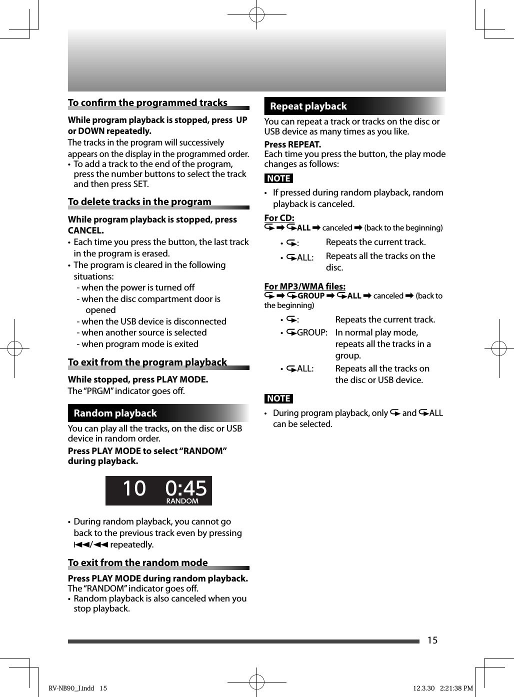 15To con rm the programmed tracksWhile program playback is stopped, press  UP or DOWN repeatedly.The tracks in the program will successively appears on the display in the programmed order.To add a track to the end of the program, • press the number buttons to select the track and then press SET.To delete tracks in the programWhile program playback is stopped, press CANCEL.Each time you press the button, the last track • in the program is erased.The program is cleared in the following • situations:- when the power is turned off- when the disc compartment door is opened- when the USB device is disconnected- when another source is selected- when program mode is exitedTo exit from the program playbackWhile stopped, press PLAY MODE. The “PRGM” indicator goes off.Random playbackYou can play all the tracks, on the disc or USB device in random order.Press PLAY MODE to select “RANDOM” during playback.  10   0:45RANDOM•  During random playback, you cannot go back to the previous track even by pressing 4/1 repeatedly.To exit from the random modePress PLAY MODE during random playback.The “RANDOM” indicator goes off.Random playback is also canceled when you • stop playback.Repeat playbackYou can repeat a track or tracks on the disc or USB device as many times as you like.Press REPEAT.Each time you press the button, the play mode changes as follows:NOTE•  If pressed during random playback, random playback is canceled.For CD: \ ALL \ canceled \ (back to the beginning)• : Repeats the current track.• ALL: Repeats all the tracks on the disc.For MP3/WMA files: \  GROUP \  ALL \ canceled \ (back to the beginning)• : Repeats the current track.• GROUP: In normal play mode, repeats all the tracks in a group.• ALL: Repeats all the tracks on the disc or USB device.NOTE•  During program playback, only   and  ALL can be selected.RV-NB90_J.indd   15RV-NB90_J.indd   15 12.3.30   2:21:38 PM12.3.30   2:21:38 PM