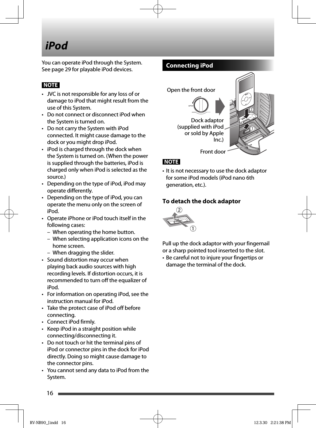 16You can operate iPod through the System.See page 29 for playable iPod devices.NOTE•  JVC is not responsible for any loss of or damage to iPod that might result from the use of this System.•  Do not connect or disconnect iPod when the System is turned on.•  Do not carry the System with iPod connected. It might cause damage to the dock or you might drop iPod.•  iPod is charged through the dock when the System is turned on. (When the power is supplied through the batteries, iPod is charged only when iPod is selected as the source.)•  Depending on the type of iPod, iPod may operate differently.•  Depending on the type of iPod, you can operate the menu only on the screen of iPod.•  Operate iPhone or iPod touch itself in the following cases:–  When operating the home button.–  When selecting application icons on the home screen.–  When dragging the slider.•  Sound distortion may occur when playing back audio sources with high recording levels. If distortion occurs, it is recommended to turn off the equalizer of iPod.•  For information on operating iPod, see the instruction manual for iPod.•  Take the protect case of iPod off before connecting.•  Connect iPod firmly.•  Keep iPod in a straight position while connecting/disconnecting it.•  Do not touch or hit the terminal pins of iPod or connector pins in the dock for iPod directly. Doing so might cause damage to the connector pins.•  You cannot send any data to iPod from the System.Connecting iPodNOTE•  It is not necessary to use the dock adaptor for some iPod models (iPod nano 6th generation, etc.).To detach the dock adaptorPull up the dock adaptor with your fingernail or a sharp pointed tool inserted to the slot.•  Be careful not to injure your fingertips or damage the terminal of the dock.Front doorOpen the front doorDock adaptor (supplied with iPod or sold by Apple Inc.)iPodRV-NB90_J.indd   16RV-NB90_J.indd   16 12.3.30   2:21:38 PM12.3.30   2:21:38 PM