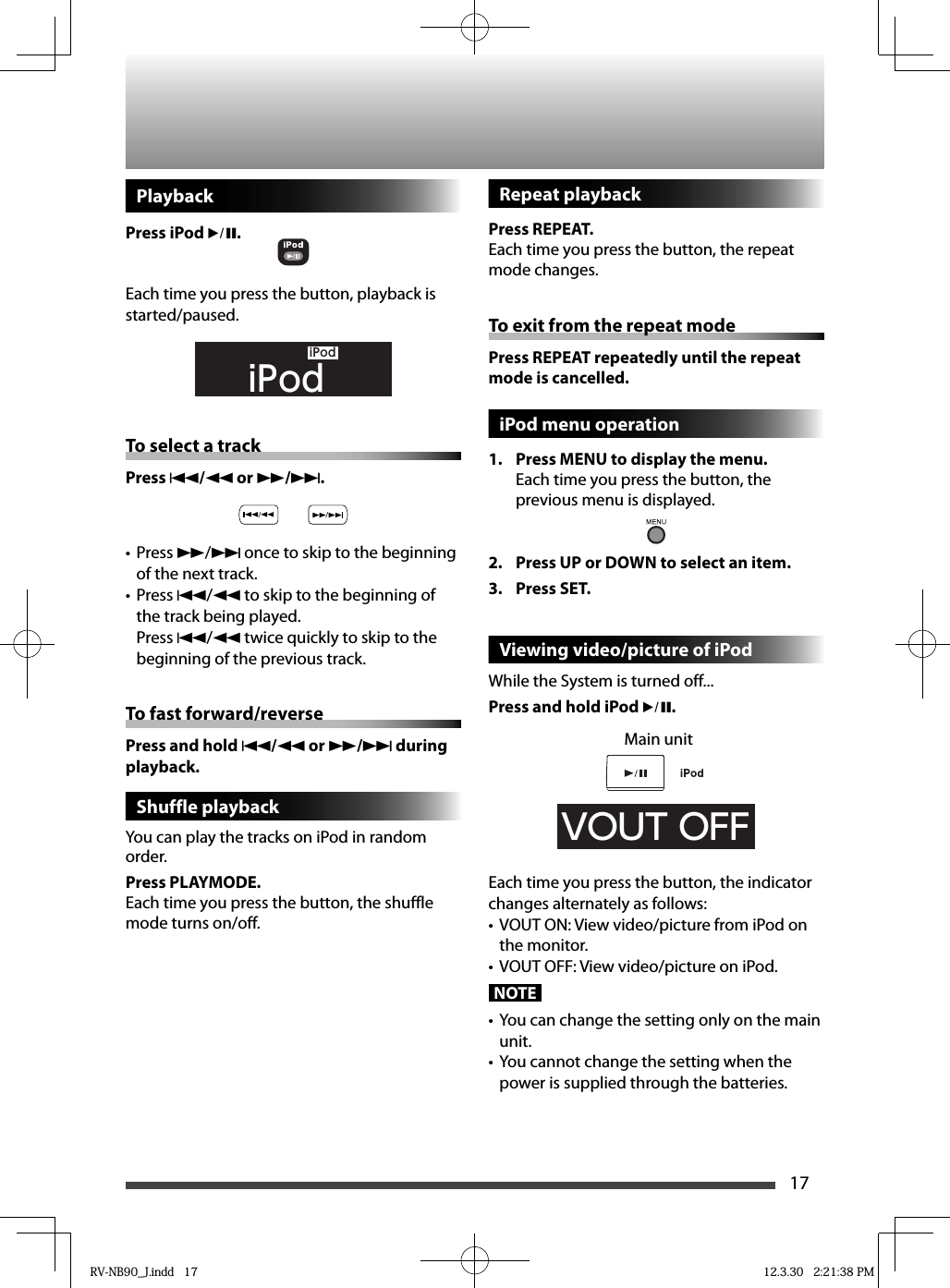 17PlaybackPress iPod 6.Each time you press the button, playback is started/paused.    iPodiPodTo select a trackPress 4/1 or ¡/¢.Press •  ¡/¢ once to skip to the beginning of the next track.Press •  4/1 to skip to the beginning of the track being played.Press 4/1 twice quickly to skip to the beginning of the previous track.To fast forward/reversePress and hold 4/1 or ¡/¢ during playback.Shuffle playbackYou can play the tracks on iPod in random order.Press PLAYMODE.Each time you press the button, the shuffle mode turns on/off.Repeat playbackPress REPEAT.Each time you press the button, the repeat mode changes.To exit from the repeat modePress REPEAT repeatedly until the repeat mode is cancelled.iPod menu operation 1.  Press MENU to display the menu.Each time you press the button, the previous menu is displayed.2.  Press UP or DOWN to select an item. 3. Press SET.Viewing video/picture of iPodWhile the System is turned off...Press and hold iPod 6.VOUT OFFEach time you press the button, the indicator changes alternately as follows:VOUT ON: View video/picture from iPod on • the monitor.VOUT OFF: View video/picture on iPod.• NOTE•  You can change the setting only on the main unit.•  You cannot change the setting when the power is supplied through the batteries.Main unitRV-NB90_J.indd   17RV-NB90_J.indd   17 12.3.30   2:21:38 PM12.3.30   2:21:38 PM