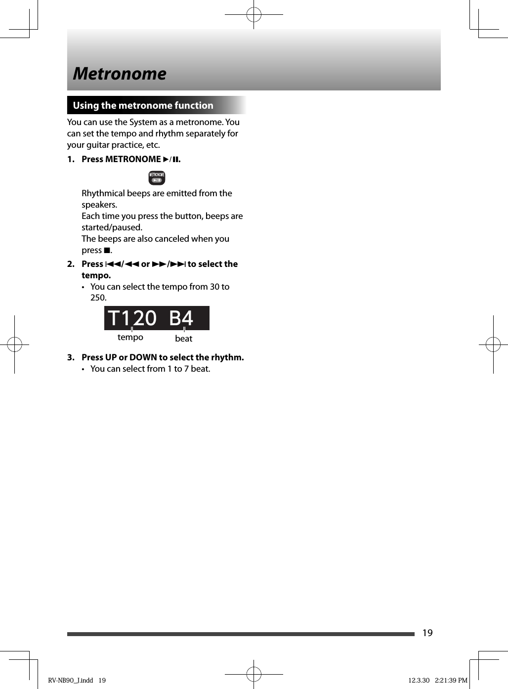 19Using the metronome functionYou can use the System as a metronome. You can set the tempo and rhythm separately for your guitar practice, etc.1. Press METRONOME 6.Rhythmical beeps are emitted from the speakers.Each time you press the button, beeps are started/paused.The beeps are also canceled when you press 7.2. Press 4/1 or ¡/¢ to select the tempo.•  You can select the tempo from 30 to 250.T120  B43.  Press UP or DOWN to select the rhythm.•  You can select from 1 to 7 beat.Metronometempo beatRV-NB90_J.indd   19RV-NB90_J.indd   19 12.3.30   2:21:39 PM12.3.30   2:21:39 PM