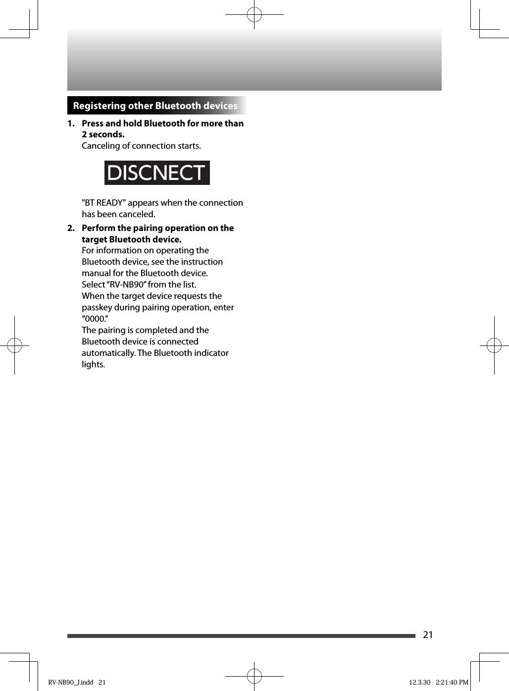 21Registering other Bluetooth devices1.  Press and hold Bluetooth for more than 2 seconds.Canceling of connection starts.DISCNECT&quot;BT READY&quot; appears when the connection has been canceled.2.   Perform the pairing operation on the target Bluetooth device.For information on operating the Bluetooth device, see the instruction manual for the Bluetooth device.Select “RV-NB90” from the list.When the target device requests the passkey during pairing operation, enter “0000.”The pairing is completed and the Bluetooth device is connected automatically. The Bluetooth indicator lights.RV-NB90_J.indd   21RV-NB90_J.indd   21 12.3.30   2:21:40 PM12.3.30   2:21:40 PM