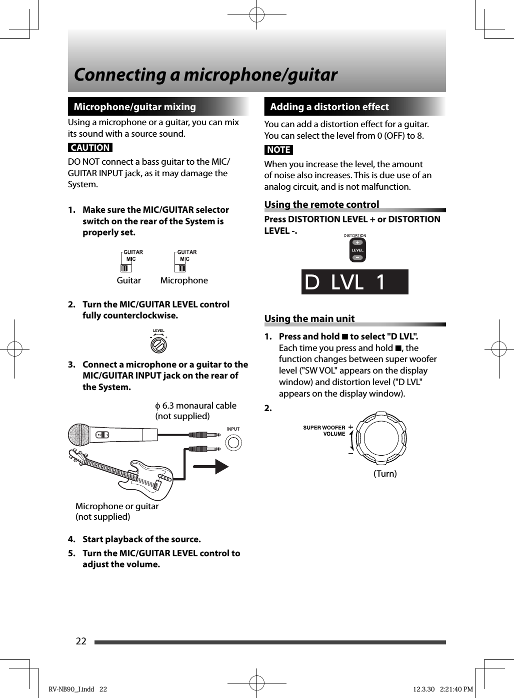 22Connecting a microphone/guitarMicrophone/guitar mixingUsing a microphone or a guitar, you can mix its sound with a source sound.CAUTIONDO NOT connect a bass guitar to the MIC/GUITAR INPUT jack, as it may damage the System.1.  Make sure the MIC/GUITAR selector switch on the rear of the System is properly set.2.  Turn the MIC/GUITAR LEVEL control fully counterclockwise.3.  Connect a microphone or a guitar to the MIC/GUITAR INPUT jack on the rear of the System.4.  Start playback of the source.5.  Turn the MIC/GUITAR LEVEL control to adjust the volume.Adding a distortion effectYou can add a distortion effect for a guitar.You can select the level from 0 (OFF) to 8.NOTEWhen you increase the level, the amount of noise also increases. This is due use of an analog circuit, and is not malfunction.Using the remote controlPress DISTORTION LEVEL + or DISTORTION LEVEL -.D  LVL  1Using the main unit1.  Press and hold 7 to select &quot;D LVL&quot;.Each time you press and hold 7, the function changes between super woofer level (&quot;SW VOL&quot; appears on the display window) and distortion level (&quot;D LVL&quot; appears on the display window).2. Guitar Microphone(Turn)Microphone or guitar(not supplied)φ 6.3 monaural cable(not supplied)RV-NB90_J.indd   22RV-NB90_J.indd   22 12.3.30   2:21:40 PM12.3.30   2:21:40 PM