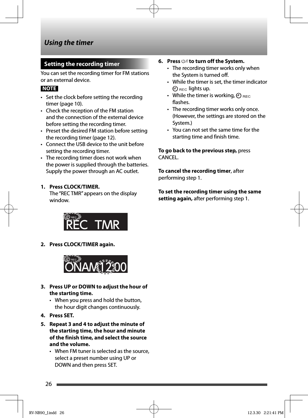 26Setting the recording timerYou can set the recording timer for FM stations or an external device.NOTE•  Set the clock before setting the recording timer (page 10).•  Check the reception of the FM station and the connection of the external device before setting the recording timer.•  Preset the desired FM station before setting the recording timer (page 12).•  Connect the USB device to the unit before setting the recording timer.•  The recording timer does not work when the power is supplied through the batteries. Supply the power through an AC outlet.1. Press CLOCK/TIMER. The “REC TMR” appears on the display window.REC  TMR2.  Press CLOCK/TIMER again.ONAM12:003.  Press UP or DOWN to adjust the hour of the starting time.•  When you press and hold the button, the hour digit changes continuously.4. Press SET.5.  Repeat 3 and 4 to adjust the minute of the starting time, the hour and minute of the finish time, and select the source and the volume.•  When FM tuner is selected as the source, select a preset number using UP or DOWN and then press SET.6. Press   to turn off the System.•  The recording timer works only when the System is turned off.•  While the timer is set, the timer indicator lights up.•  While the timer is working,   flashes.•  The recording timer works only once. (However, the settings are stored on the System.)•  You can not set the same time for the starting time and finish time.To go back to the previous step, press CANCEL.To cancel the recording timer, after performing step 1.To set the recording timer using the same setting again, after performing step 1.Using the timerRV-NB90_J.indd   26RV-NB90_J.indd   26 12.3.30   2:21:41 PM12.3.30   2:21:41 PM