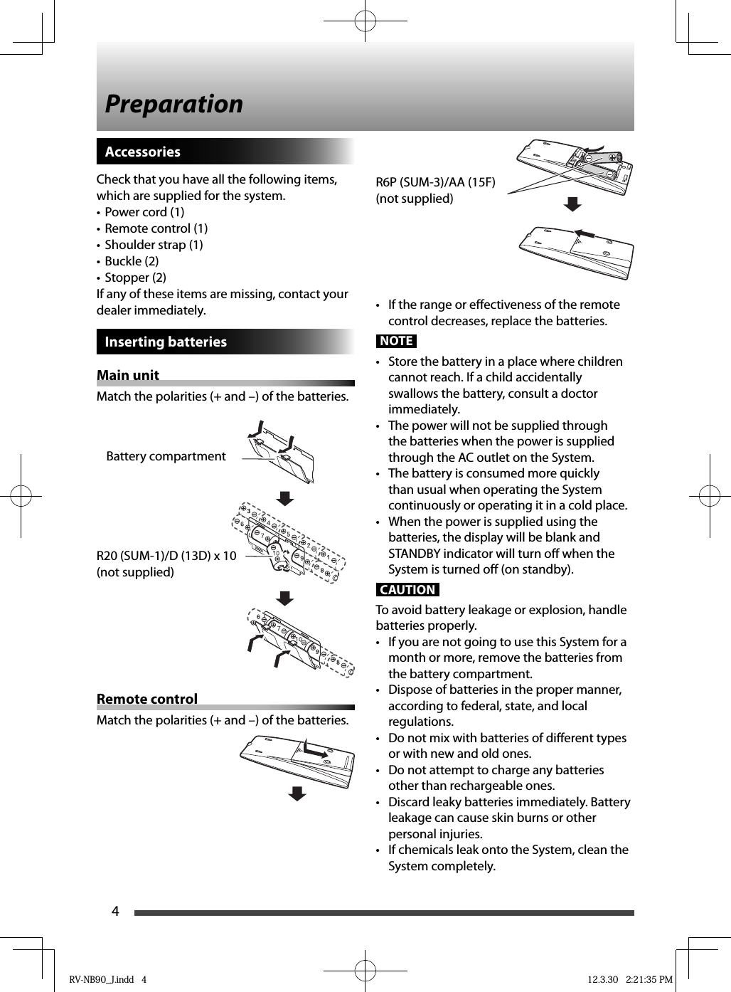 4AccessoriesCheck that you have all the following items, which are supplied for the system.Power cord (1)• Remote control (1)• Shoulder strap (1)• Buckle (2)• Stopper (2)• If any of these items are missing, contact your dealer immediately.Inserting batteriesMain unitMatch the polarities (+ and –) of the batteries.Remote controlMatch the polarities (+ and –) of the batteries.Preparation•  If the range or effectiveness of the remote control decreases, replace the batteries.NOTE•  Store the battery in a place where children cannot reach. If a child accidentally swallows the battery, consult a doctor immediately.•  The power will not be supplied through the batteries when the power is supplied through the AC outlet on the System.•  The battery is consumed more quickly than usual when operating the System continuously or operating it in a cold place.•  When the power is supplied using the batteries, the display will be blank and STANDBY indicator will turn off when the System is turned off (on standby).CAUTIONTo avoid battery leakage or explosion, handle batteries properly.•  If you are not going to use this System for a month or more, remove the batteries from the battery compartment.•  Dispose of batteries in the proper manner, according to federal, state, and local regulations. •  Do not mix with batteries of different types or with new and old ones.•  Do not attempt to charge any batteries other than rechargeable ones.•  Discard leaky batteries immediately. Battery leakage can cause skin burns or other personal injuries.•  If chemicals leak onto the System, clean the System completely.Battery compartmentR20 (SUM-1)/D (13D) x 10(not supplied)R6P (SUM-3)/AA (15F)(not supplied)RV-NB90_J.indd   4RV-NB90_J.indd   4 12.3.30   2:21:35 PM12.3.30   2:21:35 PM