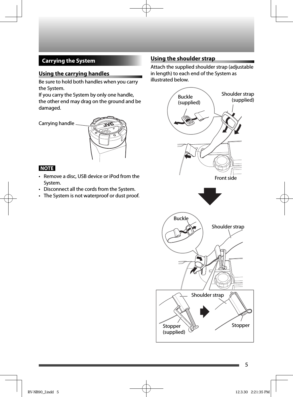 5Carrying the SystemUsing the carrying handlesBe sure to hold both handles when you carry the System.If you carry the System by only one handle, the other end may drag on the ground and be damaged.                                NOTE•  Remove a disc, USB device or iPod from the System.•  Disconnect all the cords from the System.•  The System is not waterproof or dust proof.Using the shoulder strapAttach the supplied shoulder strap (adjustable in length) to each end of the System as illustrated below.StopperStopper (supplied)Shoulder strapShoulder strapBuckleShoulder strap (supplied)Buckle (supplied)Front sideCarrying handleRV-NB90_J.indd   5RV-NB90_J.indd   5 12.3.30   2:21:35 PM12.3.30   2:21:35 PM