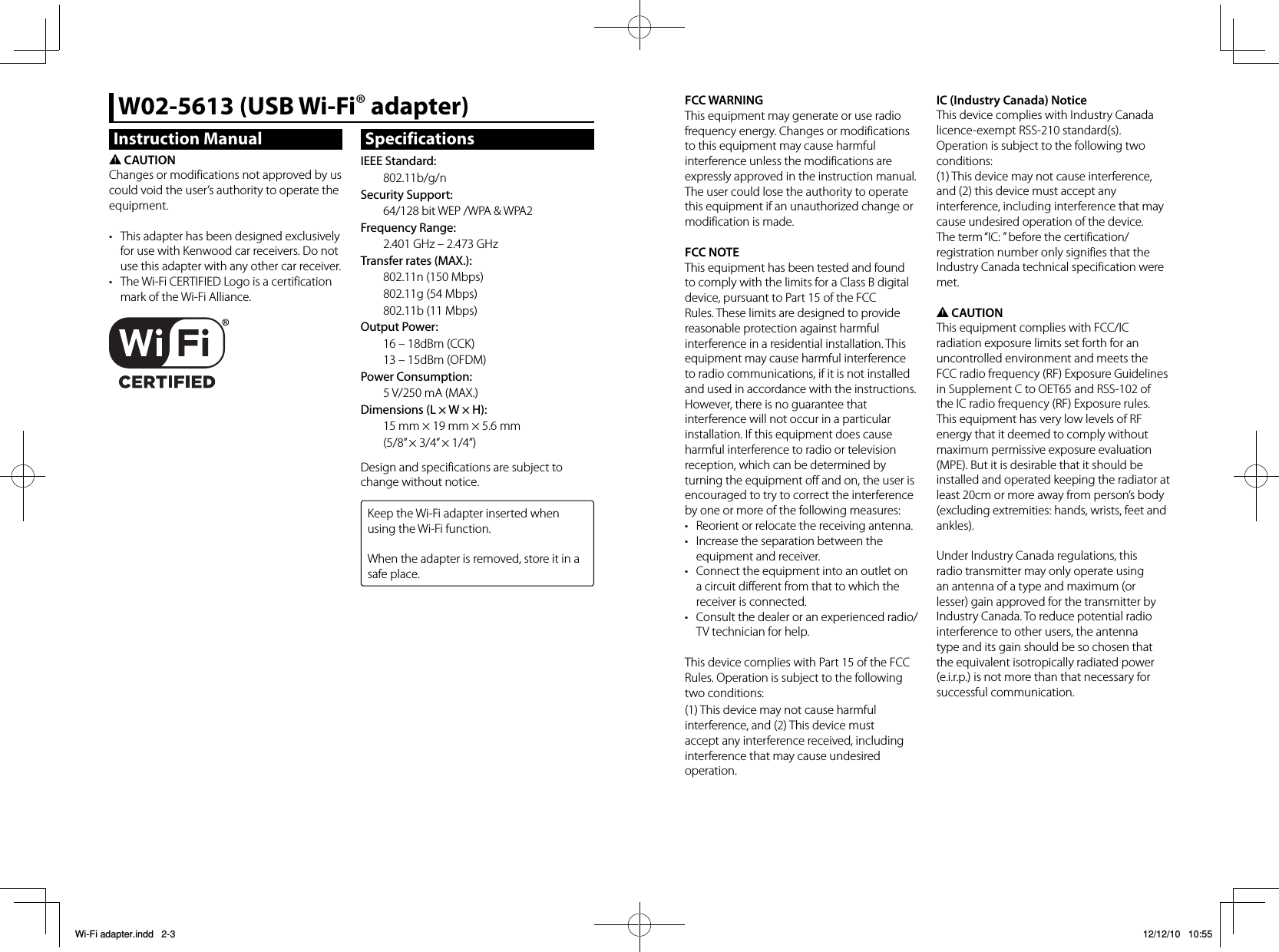 Instruction Manual2 CAUTIONChanges or modifications not approved by us could void the user’s authority to operate the equipment.•  This adapter has been designed exclusively for use with Kenwood car receivers. Do not use this adapter with any other car receiver. •  The Wi-Fi CERTIFIED Logo is a certification mark of the Wi-Fi Alliance.W02-5613 (USB Wi-Fi® adapter)SpecificationsIEEE Standard:802.11b/g/nSecurity Support: 64/128 bit WEP /WPA &amp; WPA2Frequency Range:2.401 GHz – 2.473 GHzTransfer rates (MAX.):802.11n (150 Mbps)802.11g (54 Mbps)802.11b (11 Mbps)Output Power:16 – 18dBm (CCK)13 – 15dBm (OFDM)Power Consumption:5 V/250 mA (MAX.)Dimensions (L × W × H):15 mm × 19 mm × 5.6 mm(5/8” × 3/4” × 1/4”)Design and specifications are subject to change without notice.Keep the Wi-Fi adapter inserted when using the Wi-Fi function.When the adapter is removed, store it in a safe place.FCC WARNINGThis equipment may generate or use radio frequency energy. Changes or modifications to this equipment may cause harmful interference unless the modifications are expressly approved in the instruction manual.The user could lose the authority to operate this equipment if an unauthorized change or modification is made.FCC NOTEThis equipment has been tested and found to comply with the limits for a Class B digital device, pursuant to Part 15 of the FCC Rules. These limits are designed to provide reasonable protection against harmful interference in a residential installation. This equipment may cause harmful interference to radio communications, if it is not installed and used in accordance with the instructions.However, there is no guarantee that interference will not occur in a particular installation. If this equipment does cause harmful interference to radio or television reception, which can be determined by turning the equipment off and on, the user is encouraged to try to correct the interference by one or more of the following measures:•  Reorient or relocate the receiving antenna.•  Increase the separation between the equipment and receiver.•  Connect the equipment into an outlet on a circuit different from that to which the receiver is connected.•  Consult the dealer or an experienced radio/TV technician for help.This device complies with Part 15 of the FCC Rules. Operation is subject to the following two conditions:(1) This device may not cause harmful interference, and (2) This device must accept any interference received, including interference that may cause undesired operation.IC (Industry Canada) NoticeThis device complies with Industry Canada licence-exempt RSS-210 standard(s). Operation is subject to the following two conditions:(1) This device may not cause interference, and (2) this device must accept any interference, including interference that may cause undesired operation of the device.The term “IC: ” before the certification/ registration number only signifies that the Industry Canada technical specification were met.2 CAUTIONThis equipment complies with FCC/IC radiation exposure limits set forth for an uncontrolled environment and meets the FCC radio frequency (RF) Exposure Guidelines in Supplement C to OET65 and RSS-102 of the IC radio frequency (RF) Exposure rules. This equipment has very low levels of RF energy that it deemed to comply without maximum permissive exposure evaluation (MPE). But it is desirable that it should be installed and operated keeping the radiator at least 20cm or more away from person’s body (excluding extremities: hands, wrists, feet and ankles).Under Industry Canada regulations, this radio transmitter may only operate using an antenna of a type and maximum (or lesser) gain approved for the transmitter by Industry Canada. To reduce potential radio interference to other users, the antenna type and its gain should be so chosen that the equivalent isotropically radiated power (e.i.r.p.) is not more than that necessary for successful communication.Wi-Fi adapter.indd   2-3Wi-Fi adapter.indd   2-3 12/12/10   10:5512/12/10   10:55